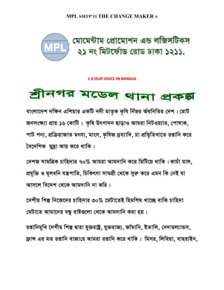 MPL SMTP’11 THE CHANGE MAKER ®




                          1.0 OUR VOICE IN BANGLA




evsjv‡`k `w¶b Gwkqvi GKwU b`x gvZ…K K…wl wb©fi A©_wbwZi †`k| †gvU
Rbms¶¨v cÖvq 16 †KvwU| K…wl Drcv`b QvovI Avgiv wbUIq¨vi, †cvlvK,
cvU cb¨, cÖwµqvRvZ grm¨, gvsm, K…wlR `ªe¨vw`, Pv cÖwf„wZLv‡Z ißvwb K‡i
ˆe‡`wkK gy`ªv Avq K‡i _vwK|

†`kR mvgwMÖK Pvwn`vi 70% Avgiv Avg`vwb K‡i wgwU‡q _vwK| KvPuv gvj,
cÖh~w³ I g~jawb hš¿cvwZ, wPwKrmv mvgMÖx †_‡K myiæ K‡i Ggb wK †bB hv
Avm‡j we‡`k †_‡K Avg`vwb bv Kwi|

‡`kxq wkí wb‡R‡`i Pvwn`vi 30% ‡gUv‡ZB wngwkg Lv‡”Q evwK Pvwn`v
†gUv‡Z Avgv‡`i eÜz ivó¸‡jv †_‡K Avg`vwb Kiv nq|

ißvwbg~wL ‡`kxq wkí Øviv hy³ivóª, hy³ivR¨, Rv©gvwb, BZvwj, †b`vij¨vÛm,
d«vÝ Gi gZ ißvwb evRv†i Avgiv ißvwb K‡i _vwK| wgmi, wjweqv, evnivBb,
 