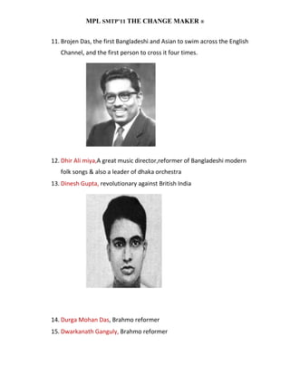 MPL SMTP’11 THE CHANGE MAKER ®


11. Brojen Das, the first Bangladeshi and Asian to swim across the English
   Channel, and the first person to cross it four times.




12. Dhir Ali miya,A great music director,reformer of Bangladeshi modern
   folk songs & also a leader of dhaka orchestra
13. Dinesh Gupta, revolutionary against British India




14. Durga Mohan Das, Brahmo reformer
15. Dwarkanath Ganguly, Brahmo reformer
 