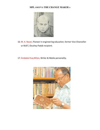 MPL SMTP’11 THE CHANGE MAKER ®




16. M. A. Naser, Pioneer in engineering education, former Vice Chancellor
   or BUET, Ekushey Padak recipient.




17. Emdadul Huq Milon, Writer & Media personality.
 