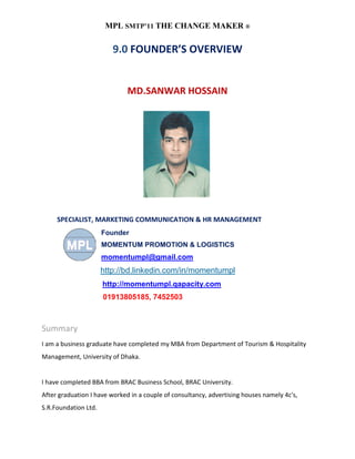 MPL SMTP’11 THE CHANGE MAKER ®

                         9.0 FOUNDER’S OVERVIEW


                              MD.SANWAR HOSSAIN




     SPECIALIST, MARKETING COMMUNICATION & HR MANAGEMENT
                      Founder
                      MOMENTUM PROMOTION & LOGISTICS
                      momentumpl@gmail.com
                      http://bd.linkedin.com/in/momentumpl
                      http://momentumpl.qapacity.com
                      01913805185, 7452503



Summary
I am a business graduate have completed my MBA from Department of Tourism & Hospitality
Management, University of Dhaka.


I have completed BBA from BRAC Business School, BRAC University.
After graduation I have worked in a couple of consultancy, advertising houses namely 4c's,
S.R.Foundation Ltd.
 