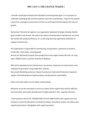 MPL SMTP’11 THE CHANGE MAKER ®



I consider myself goal oriented and motivated to achieving those goals. It is my passion to
undertake challenging task and drive positive result from uncertainties. I hope for the positive
results from contingent environment and feel my world optimistically towards the vision of
growth.


Momentum Promotion & Logistics is an organization dedicated to Design, Develop, Market
green products and services. We wish to be export oriented product manufacturer and serve
the market with quality & efficiency. It is a sole proprietorship organization dedicated to
support my businesses.


The organization is responsible for warehousing, transportation, supervision to produce
handicrafts, metal works, recycling goods.
Also we are dedicated to export those productions to the target markets like USA, UK, Italy,
Spain, Middle Eastern countries, Australia, & Malaysia.


MPL wish to develop tourism infrastructure, Eco tourism, awareness on environment, mass
employment generation using cooperative societies.
We provide Marketing assistance, Research assistance, Automated Production integration
support, Brand Development Export products and develop for sustainability..


Please visit www.mpl4u.com for better understanding.


Moreover we are the consultant to assist our clients all the support they need for effective
communication and market development for higher growth in their respective business.


I have worked as CEO of S.R. FOUNDATION LTD from 2008 till 2011 with a good name. Our
company is primarily dedicated to architectural design, consultancy, project consultancy and
engineering solution in Bangladesh with a good reputation.
 