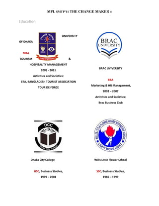 MPL SMTP’11 THE CHANGE MAKER ®

Education


                                  UNIVERSITY
OF DHAKA


  MBA
TOURISM                                &
        HOSPITALITY MANAGEMENT
                                                    BRAC UVIVERSITY
                 2009 - 2011
           Activities and Societies:
                                                           BBA
 BTA, BANGLADESH TOURIST ASSOCIATION
                                               Marketing & HR Management,
               TOUR DE FORCE
                                                       2002 – 2007
                                                 Activities and Societies:
                                                    Brac Business Club




        Dhaka City College                       Wills Little Flower School


           HSC, Business Studies,                 SSC, Business Studies,
                 1999 – 2001                           1986 – 1999
 