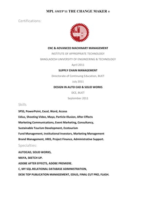 MPL SMTP’11 THE CHANGE MAKER ®

Certifications:




                        CNC & ADVANCED MACHINARY MANAGEMENT
                           INSTITUTE OF APPROPRIATE TECHNOLOGY
                 BANGLADESH UNIVERSITY OF ENGINEERING & TECHNOLOGY
                                           April 2011
                                SUPPLY CHAIN MANAGEMENT
                           Directorate of Continuing Education, BUET
                                            July 2011
                            DESIGN IN AUTO CAD & SOLID WORKS
                                           DCE, BUET
                                        September 2011

Skills
SPSS, PowerPoint, Excel, Word, Access
Edius, Shooting Video, Maya, Particle Illusion, After Effects
Marketing Communications, Event Marketing, Consultancy,
Sustainable Tourism Development, Ecotourism
Fund Management, Institutional Investors, Marketing Management
Brand Management, HRIS, Project Finance, Administrative Support.

Specialties:
AUTOCAD, SOLID WORKS,
MAYA, SKETCH UP.
ADOBE AFTER EFFECTS, ADOBE PREMIERE.
C, MY SQL.RELATIONAL DATABASE ADMINISTRATION,
DESK TOP PUBLICATION MANAGEMENT, EDIUS, FINAL CUT PRO, FLASH.
 