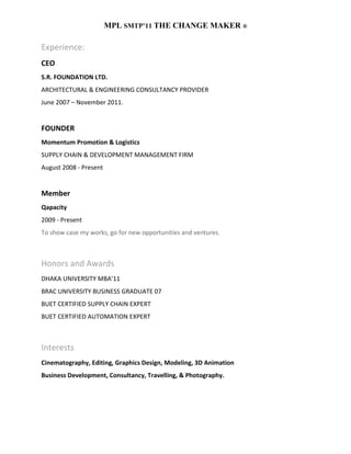 MPL SMTP’11 THE CHANGE MAKER ®

Experience:
CEO
S.R. FOUNDATION LTD.
ARCHITECTURAL & ENGINEERING CONSULTANCY PROVIDER
June 2007 – November 2011.


FOUNDER
Momentum Promotion & Logistics
SUPPLY CHAIN & DEVELOPMENT MANAGEMENT FIRM
August 2008 - Present


Member
Qapacity
2009 - Present
To show case my works, go for new opportunities and ventures.



Honors and Awards
DHAKA UNIVERSITY MBA’11
BRAC UNIVERSITY BUSINESS GRADUATE 07
BUET CERTIFIED SUPPLY CHAIN EXPERT
BUET CERTIFIED AUTOMATION EXPERT



Interests
Cinematography, Editing, Graphics Design, Modeling, 3D Animation
Business Development, Consultancy, Travelling, & Photography.
 
