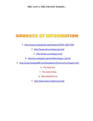 MPL SMTP’11 THE CHANGE MAKER ®




     1. http://www.banglapedia.org/httpdocs/HT/M_0397.HTM

               2. http://www.dcmunshiganj.gov.bd/

                 3. http://www.munshigonj.com/

        4. http://en.wikipedia.org/wiki/Munshiganj_District

5. http://www.bangla2000.com/Bangladesh/Districts/munshiganj.shtm

                         6. The Daily Star

                       7. The Daily Ittefaq

                      8. KBSS PROSPECTUS

               9. http://www.dcmunshiganj.gov.bd/
 