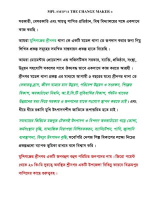 MPL SMTP’11 THE CHANGE MAKER ®

miKvix, †emiKvwi Ges ¯^vqZ¡ kvwmZ cÖwZôvb, wek¦ we`¨vj‡qi m‡½ GKmv‡_
KvR KiwQ|

Avgiv gywÝM‡Äi kªxbMi _vbv †K GKwU g‡Wj _vbv †Z iƒc`vb Kivi Rb¨ wbgœ
wjwLZ cÖKí mg~‡ni mgwš^Z ev¯Íevqb cÖKí nv‡Z wb‡qwQ|

Avgiv †gv‡g›Uvg †cÖv‡gvkb GÛ jwRmwUKm miKvi, e¨vw³, cÖwZôvb, ms¯’v,
Dbœqb mn‡hvwM mK‡ji mv‡_ JK¨e× fv‡e GKmv‡_ KvR Ki‡Z AvMÖnx|
kªxbMi g‡Wj _vbv cÖKí Gi gva¨‡g AvMvgx 5 eQ‡ii g‡a¨ kªxbMi _vbv †Z
†eKviZ¡ n«v m, Rxeb hvÎvi gvb Dbœqb, cwi‡ek Dbœqb I msi¶b, wk‡íi
weKvk, AeKvVv‡gv wbgv©b , Av.B.wm.wU myw eavw`i weKvk, c©hUb Lv‡Zi
Dbœq‡bi ga¨ w`‡q miKvi I RbM‡bi gv‡S ms‡hvM ¯’v cb Ki‡Z PvB| Ges
ax‡i ax‡i ißvwb gywL Drcv`bkxj RvwZ‡Z iƒcvšÍwiZ n‡Z PvB|

mgev‡qi wfwË‡Z gReyZ †UKmB Drcv`b I wecbb AeKvVv‡gv M‡o †Zvjv,
Kg©ms¯’v b e„w×, mvgvwRK wbivcËv wbwkPZKib, m¨vwb‡Ukb, cvwb, R¡v jvwb
e¨e¯’v cbv, we`¨yr Drcv`b e„w×, m‡ev©cwi †`kR wkí weKv‡ki j‡¶¨ wb‡Pi
cÖKí¸‡jv e¨vcK fywgKv ivL‡e e‡j wek¦vm Kwi|

gywÝM‡Äi kªxbMi GKwU Rbeûj eûj cwiwPZ Rbc‡`i bvg| wR‡iv c‡q›U
†_‡K 20 wK:wg `yi‡Z¡ Aew¯’Z kªxbMi GKwU Dc‡Rjv wewfbœ Kvi‡b weµgcyi
evwm‡`i Kv‡Q ¸iæZ¡en|
 