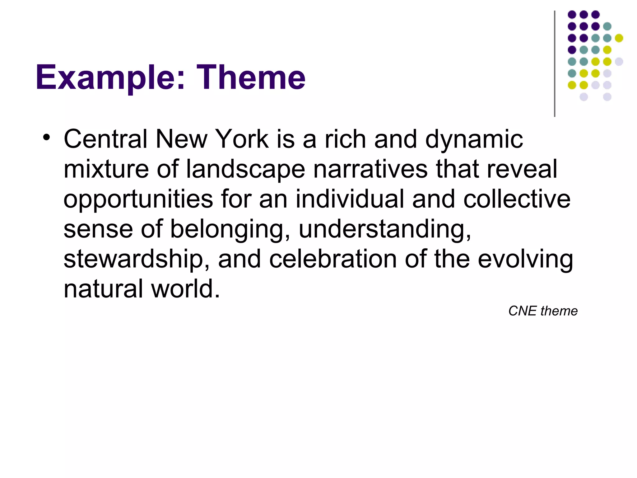 Example: Theme
• Central New York is a rich and dynamic
mixture of landscape narratives that reveal
opportunities for an individual and collective
sense of belonging, understanding,
stewardship, and celebration of the evolving
natural world.
CNE theme
 