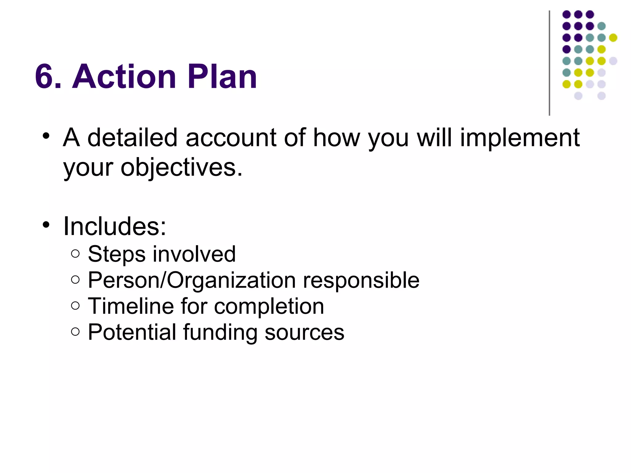 6. Action Plan
• A detailed account of how you will implement
your objectives.
• Includes:
o Steps involved
o Person/Organization responsible
o Timeline for completion
o Potential funding sources
 