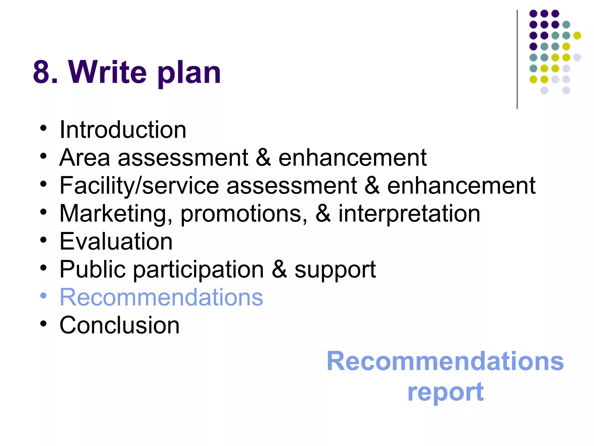 8. Write plan
• Introduction
• Area assessment & enhancement
• Facility/service assessment & enhancement
• Marketing, promotions, & interpretation
• Evaluation
• Public participation & support
• Recommendations
• Conclusion
Recommendations
report
 