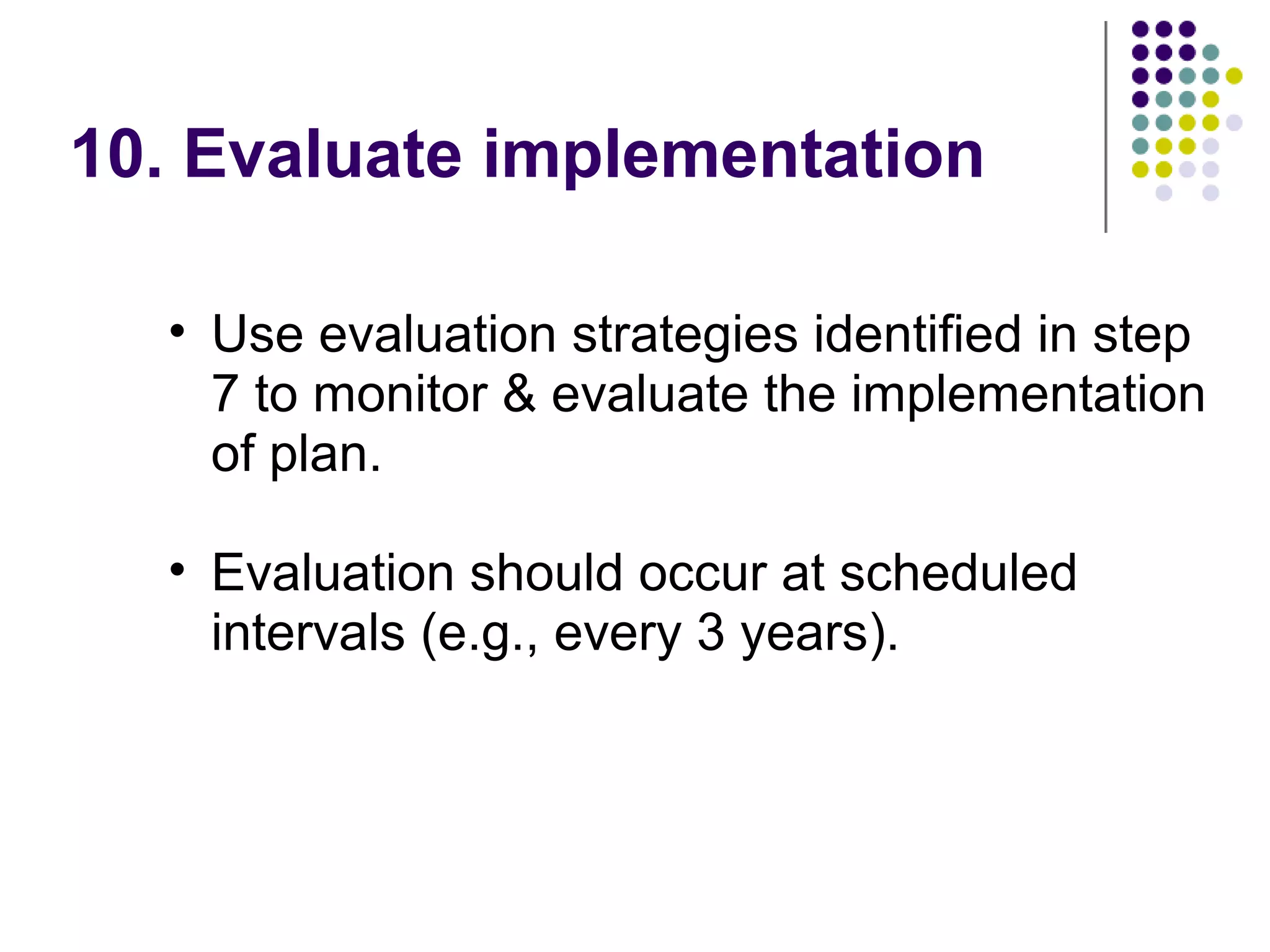 10. Evaluate implementation
• Use evaluation strategies identified in step
7 to monitor & evaluate the implementation
of plan.
• Evaluation should occur at scheduled
intervals (e.g., every 3 years).
 