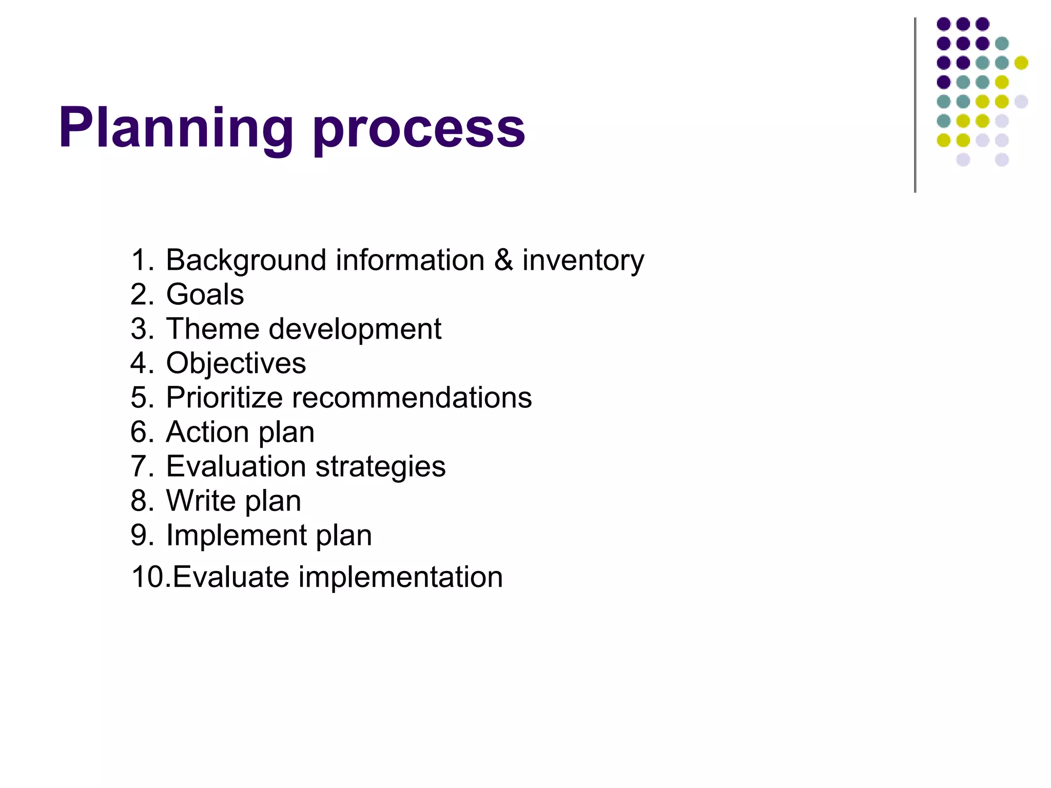 Planning process
1. Background information & inventory
2. Goals
3. Theme development
4. Objectives
5. Prioritize recommendations
6. Action plan
7. Evaluation strategies
8. Write plan
9. Implement plan
10.Evaluate implementation
 