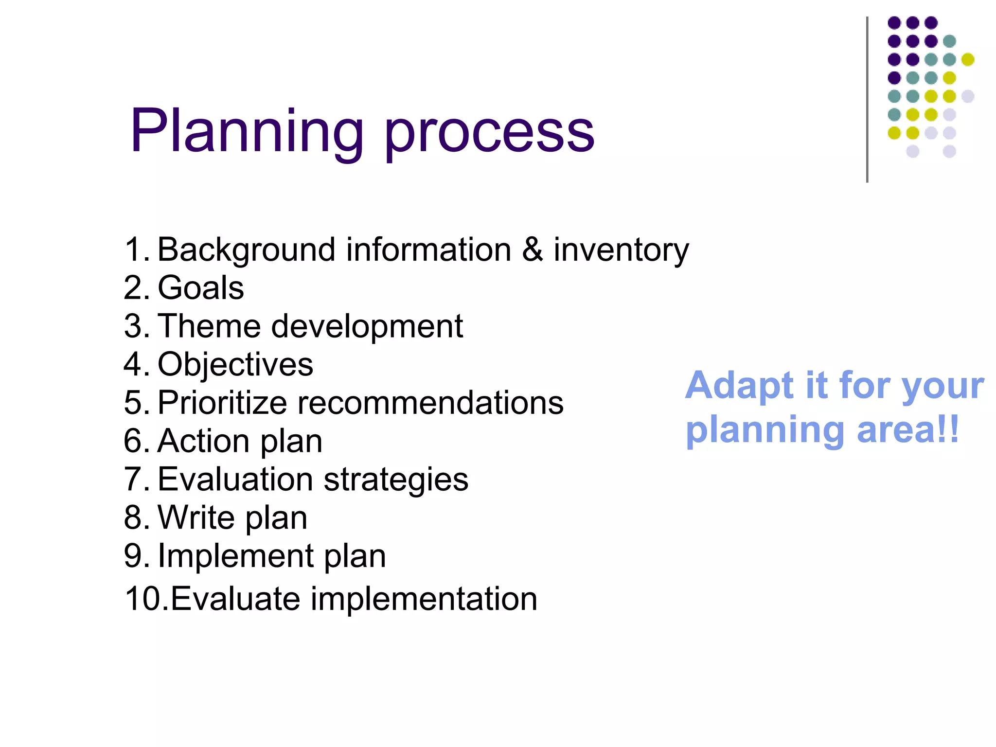 Planning process
Adapt it for your
planning area!!
1. Background information & inventory
2. Goals
3. Theme development
4. Objectives
5. Prioritize recommendations
6. Action plan
7. Evaluation strategies
8. Write plan
9. Implement plan
10.Evaluate implementation
 