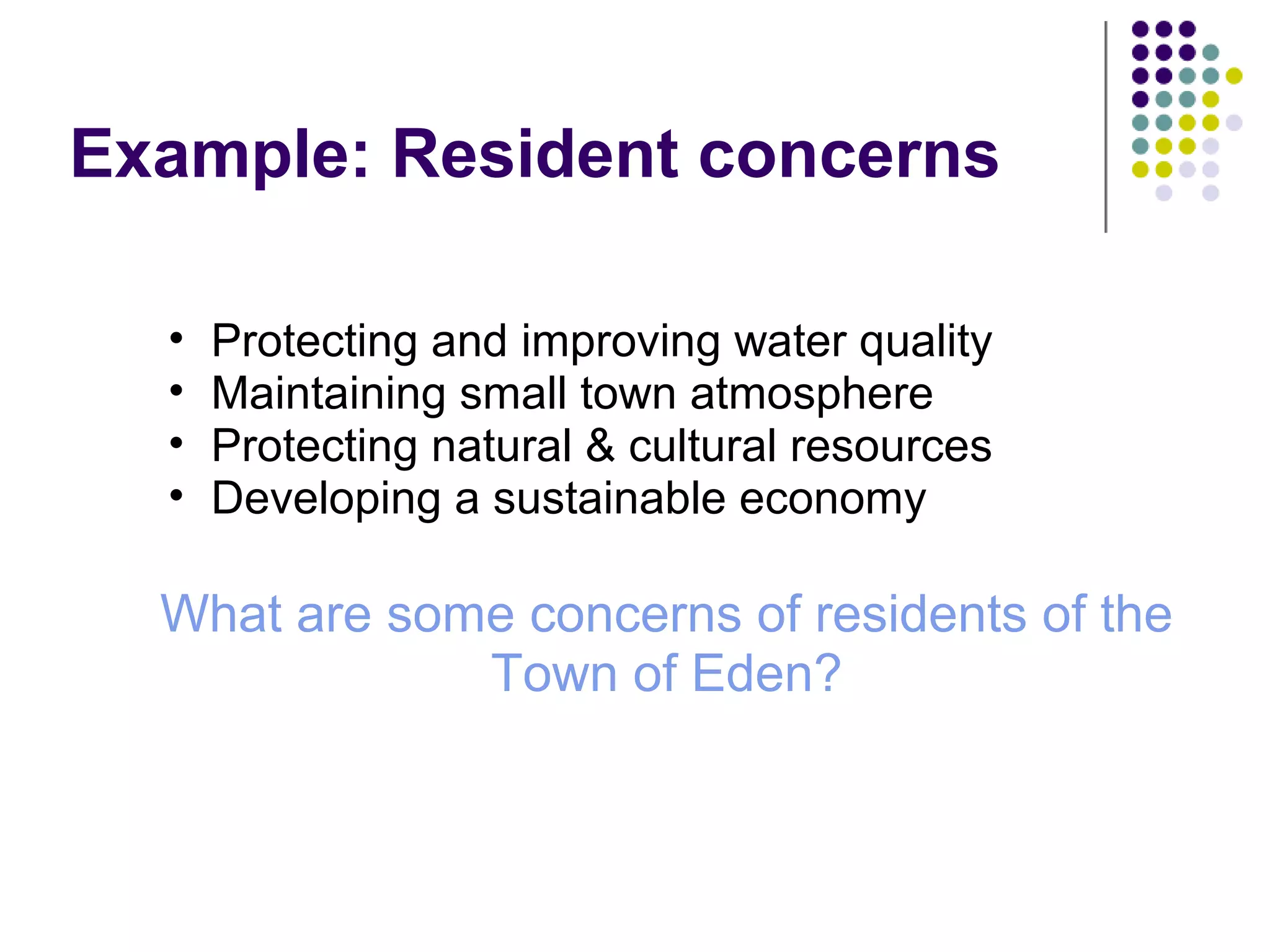 Example: Resident concerns
• Protecting and improving water quality
• Maintaining small town atmosphere
• Protecting natural & cultural resources
• Developing a sustainable economy
What are some concerns of residents of the
Town of Eden?
 