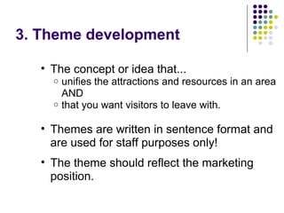 3. Theme development
• The concept or idea that...
o unifies the attractions and resources in an area
AND
o that you want visitors to leave with.
• Themes are written in sentence format and
are used for staff purposes only!
• The theme should reflect the marketing
position.
 
