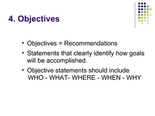 4. Objectives
• Objectives = Recommendations
• Statements that clearly identify how goals
will be accomplished.
• Objective statements should include
WHO - WHAT- WHERE - WHEN - WHY
 