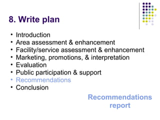 8. Write plan
• Introduction
• Area assessment & enhancement
• Facility/service assessment & enhancement
• Marketing, promotions, & interpretation
• Evaluation
• Public participation & support
• Recommendations
• Conclusion
Recommendations
report
 