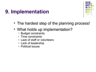 9. Implementation
• The hardest step of the planning process!
• What holds up implementation?
o Budget constraints
o Time constraints
o Lack of staff or volunteers
o Lack of leadership
o Political issues
 