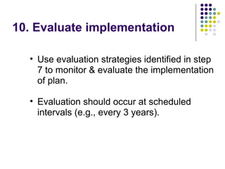 10. Evaluate implementation
• Use evaluation strategies identified in step
7 to monitor & evaluate the implementation
of plan.
• Evaluation should occur at scheduled
intervals (e.g., every 3 years).
 