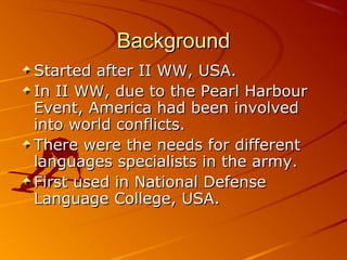 BackgroundBackground
Started after II WW, USA.Started after II WW, USA.
In II WW, due to the Pearl HarbourIn II WW, due to the Pearl Harbour
Event, America had been involvedEvent, America had been involved
into world conflicts.into world conflicts.
There were the needs for differentThere were the needs for different
languages specialists in the army.languages specialists in the army.
First used in National DefenseFirst used in National Defense
Language College, USA.Language College, USA.
 