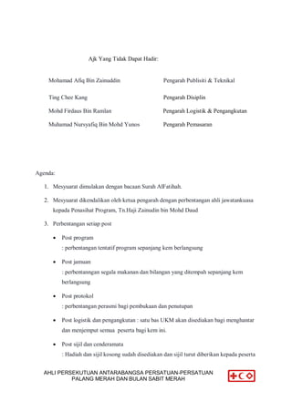 AHLI PERSEKUTUAN ANTARABANGSA PERSATUAN-PERSATUAN
PALANG MERAH DAN BULAN SABIT MERAH
Ajk Yang Tidak Dapat Hadir:
Mohamad Afiq Bin Zainuddin Pengarah Publisiti & Teknikal
Ting Chee Kang Pengarah Disiplin
Mohd Firdaus Bin Ramlan Pengarah Logistik & Pengangkutan
Muhamad Nursyafiq Bin Mohd Yunos Pengarah Pemasaran
Agenda:
1. Mesyuarat dimulakan dengan bacaan Surah AlFatihah.
2. Mesyuarat dikendalikan oleh ketua pengarah dengan perbentangan ahli jawatankuasa
kepada Penasihat Program, Tn.Haji Zainudin bin Mohd Daud
3. Perbentangan setiap post
 Post program
: perbentangan tentatif program sepanjang kem berlangsung
 Post jamuan
: perbentanngan segala makanan dan bilangan yang ditempah sepanjang kem
berlangsung
 Post protokol
: perbentangan perasmi bagi pembukaan dan penutupan
 Post logistik dan pengangkutan : satu bas UKM akan disediakan bagi menghantar
dan menjemput semua peserta bagi kem ini.
 Post sijil dan cenderamata
: Hadiah dan sijil kosong sudah disediakan dan sijil turut diberikan kepada peserta
 