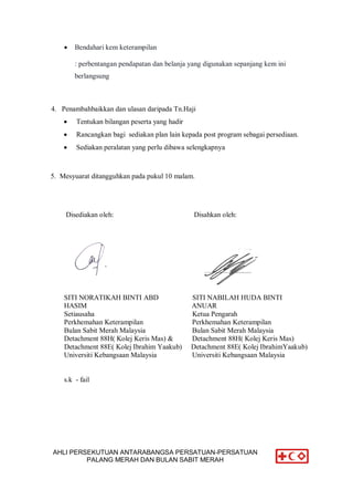 AHLI PERSEKUTUAN ANTARABANGSA PERSATUAN-PERSATUAN
PALANG MERAH DAN BULAN SABIT MERAH
 Bendahari kem keterampilan
: perbentangan pendapatan dan belanja yang digunakan sepanjang kem ini
berlangsung
4. Penambahbaikkan dan ulasan daripada Tn.Haji
 Tentukan bilangan peserta yang hadir
 Rancangkan bagi sediakan plan lain kepada post program sebagai persediaan.
 Sediakan peralatan yang perlu dibawa selengkapnya
5. Mesyuarat ditangguhkan pada pukul 10 malam.
Disediakan oleh: Disahkan oleh:
SITI NORATIKAH BINTI ABD SITI NABILAH HUDA BINTI
HASIM ANUAR
Setiausaha Ketua Pengarah
Perkhemahan Keterampilan Perkhemahan Keterampilan
Bulan Sabit Merah Malaysia Bulan Sabit Merah Malaysia
Detachment 88H( Kolej Keris Mas) & Detachment 88H( Kolej Keris Mas)
Detachment 88E( Kolej Ibrahim Yaakub) Detachment 88E( Kolej IbrahimYaakub)
Universiti Kebangsaan Malaysia Universiti Kebangsaan Malaysia
s.k - fail
 