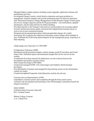 Managed highly complex projects including system upgrades, application releases and
maintenance activities.
Investigated Change Controls, which failed to determine and report problems to
management. Insured complete and accurate production turnovers between operations
shift. Monitored Enterprise Change Managements (ECM) Remedy Change Control queue
(list of new changes requests) and the ECM group mailbox - sent notifications, updated
attachments, and provided referrals for further handling.
Provided expertise in the Change Control process and procedures for on-going support
for both internal and external audits. Instructed inter-departmental training classes, as
well as one-on-one customized training.
Designed and documented procedures which grouped data changes for weekly
processing; this resulted in the reduction of necessary system outages (from multiple to
one). Published the ECM Group Queue Reports for the management group. Experience in
Data Imputing.
Alladvantage.com, Hayward, CA 1999-2000
Configuration Technician (2000)
Maintained and documented company website changes using PCAnywhere and Visual
Source Safe. Published reports and maintained merged files on five servers for the
website.
Coordinated all website material for publication; served as liaison between the
development and quality assurance teams.
Web Content Developer (1999-2000)
Created and managed HTML web content pages and templates shared amongst
developers.
Provided Quality Assurance and managed the bug tracking system on the international
website for clients.
Created and updated Frequently Asked Questions used by the end user.
Customer Service Representative (1999)
responded to customer queries and complaints through the Kana email system.
Assisted in the development and launching of the AllAdvantage Community (benefit for
frequent customers).
EDUCATION
California State University, Hayward
B.S., Criminal Justice
Ohlone College, Fremont
A.A., Liberal Arts
 