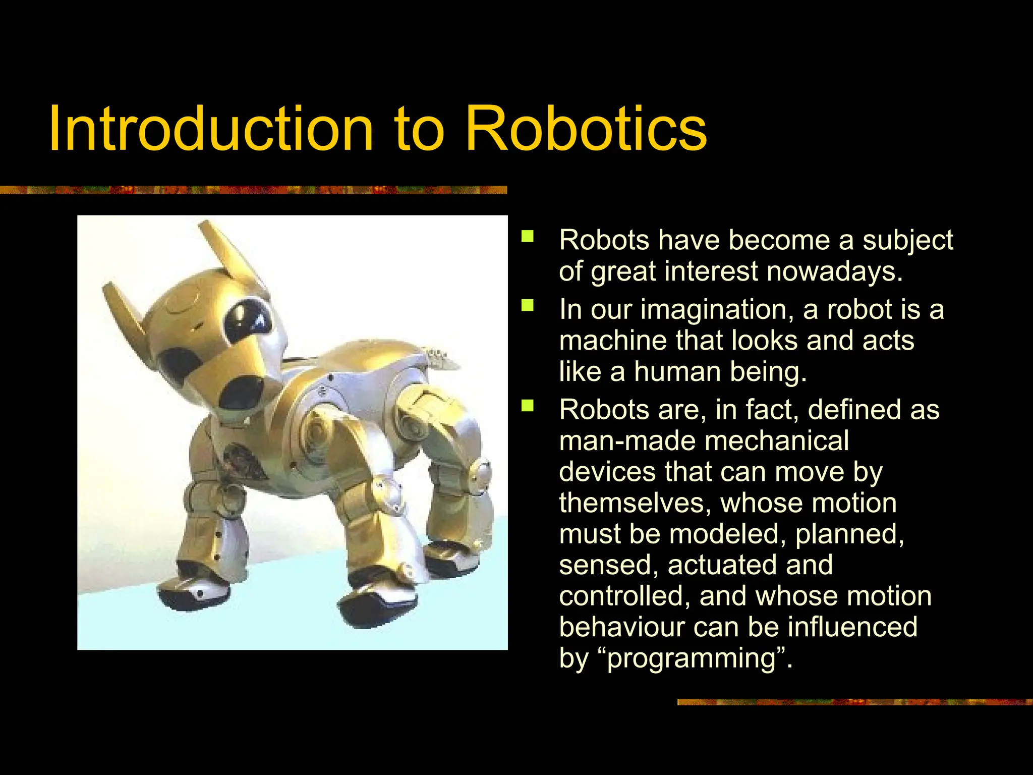 Introduction to Robotics
 Robots have become a subject
of great interest nowadays.
 In our imagination, a robot is a
machine that looks and acts
like a human being.
 Robots are, in fact, defined as
man-made mechanical
devices that can move by
themselves, whose motion
must be modeled, planned,
sensed, actuated and
controlled, and whose motion
behaviour can be influenced
by “programming”.
 