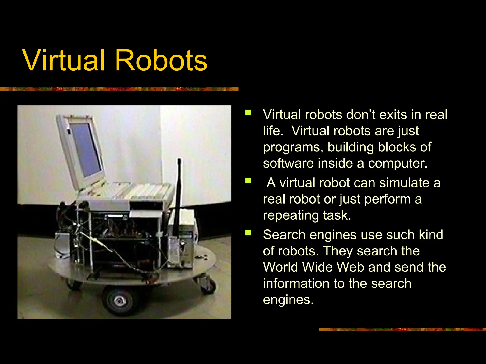Virtual Robots
 Virtual robots don’t exits in real
life. Virtual robots are just
programs, building blocks of
software inside a computer.
 A virtual robot can simulate a
real robot or just perform a
repeating task.
 Search engines use such kind
of robots. They search the
World Wide Web and send the
information to the search
engines.
 