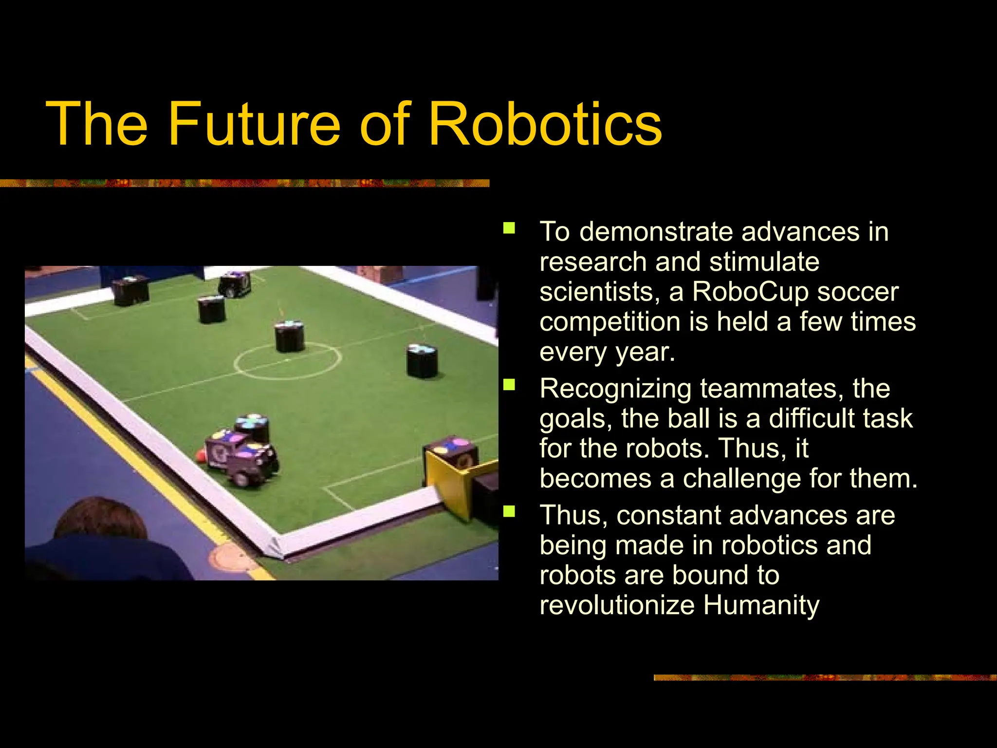 The Future of Robotics
 To demonstrate advances in
research and stimulate
scientists, a RoboCup soccer
competition is held a few times
every year.
 Recognizing teammates, the
goals, the ball is a difficult task
for the robots. Thus, it
becomes a challenge for them.
 Thus, constant advances are
being made in robotics and
robots are bound to
revolutionize Humanity
 