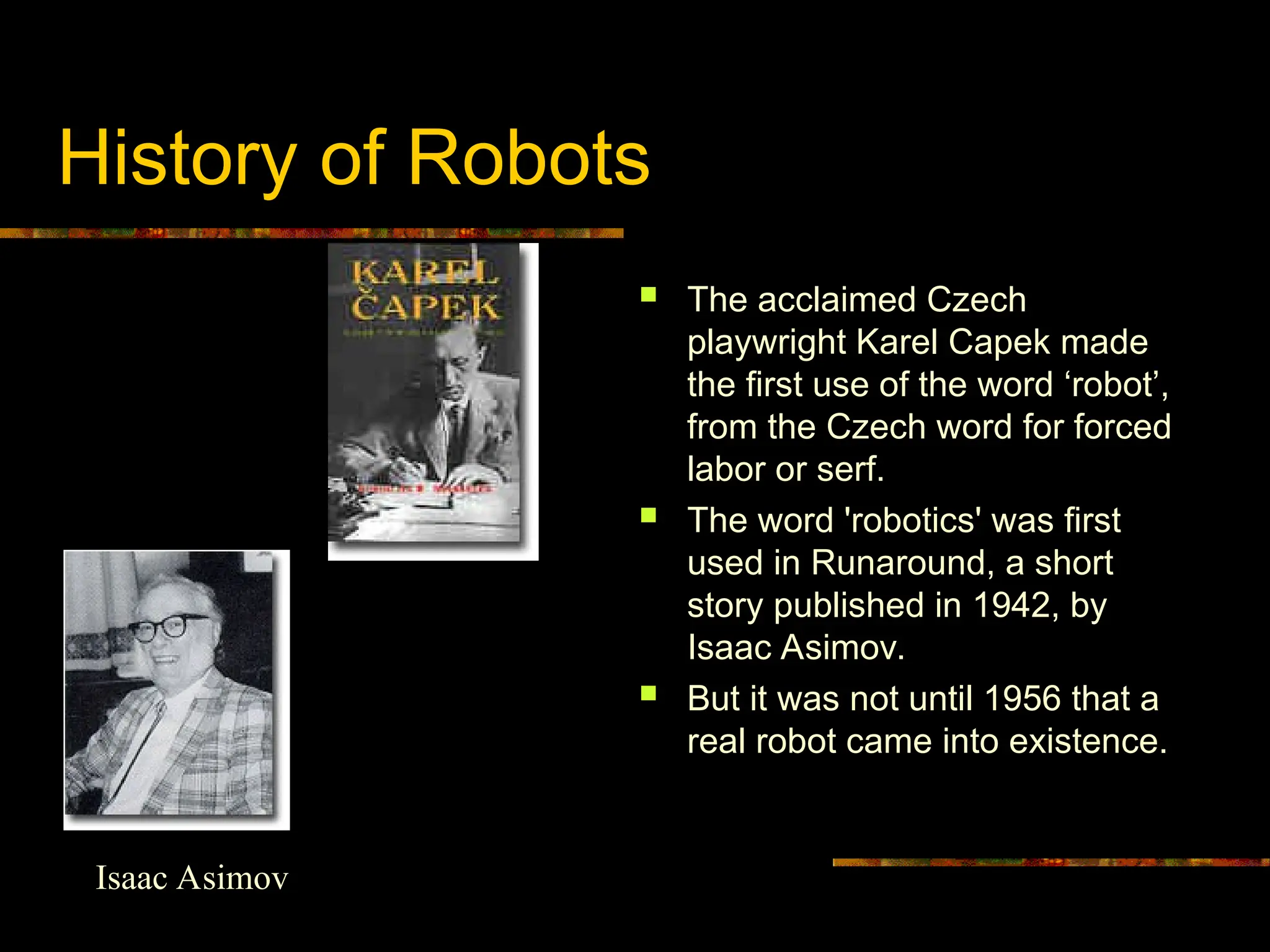 History of Robots
 The acclaimed Czech
playwright Karel Capek made
the first use of the word ‘robot’,
from the Czech word for forced
labor or serf.
 The word 'robotics' was first
used in Runaround, a short
story published in 1942, by
Isaac Asimov.
 But it was not until 1956 that a
real robot came into existence.
Isaac Asimov
 