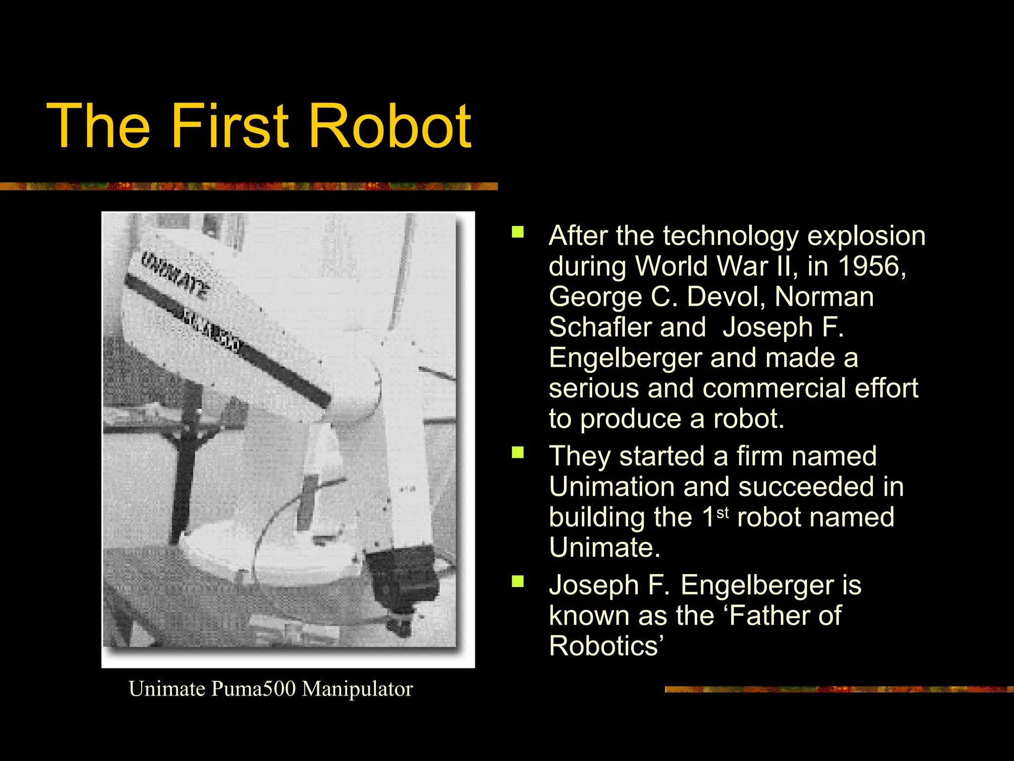 The First Robot
 After the technology explosion
during World War II, in 1956,
George C. Devol, Norman
Schafler and Joseph F.
Engelberger and made a
serious and commercial effort
to produce a robot.
 They started a firm named
Unimation and succeeded in
building the 1st
robot named
Unimate.
 Joseph F. Engelberger is
known as the ‘Father of
Robotics’
Unimate Puma500 Manipulator
 