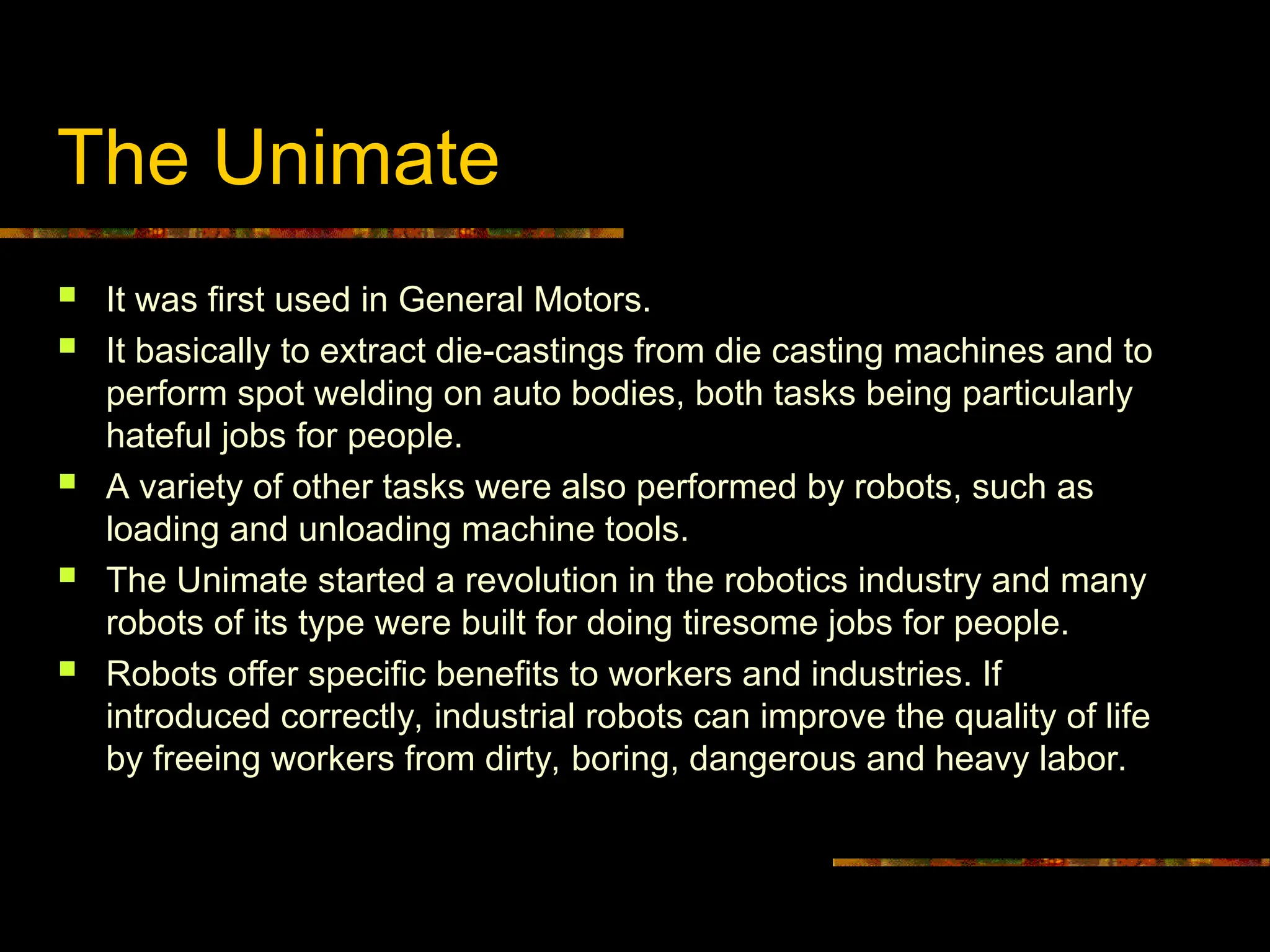 The Unimate
 It was first used in General Motors.
 It basically to extract die-castings from die casting machines and to
perform spot welding on auto bodies, both tasks being particularly
hateful jobs for people.
 A variety of other tasks were also performed by robots, such as
loading and unloading machine tools.
 The Unimate started a revolution in the robotics industry and many
robots of its type were built for doing tiresome jobs for people.
 Robots offer specific benefits to workers and industries. If
introduced correctly, industrial robots can improve the quality of life
by freeing workers from dirty, boring, dangerous and heavy labor.
 