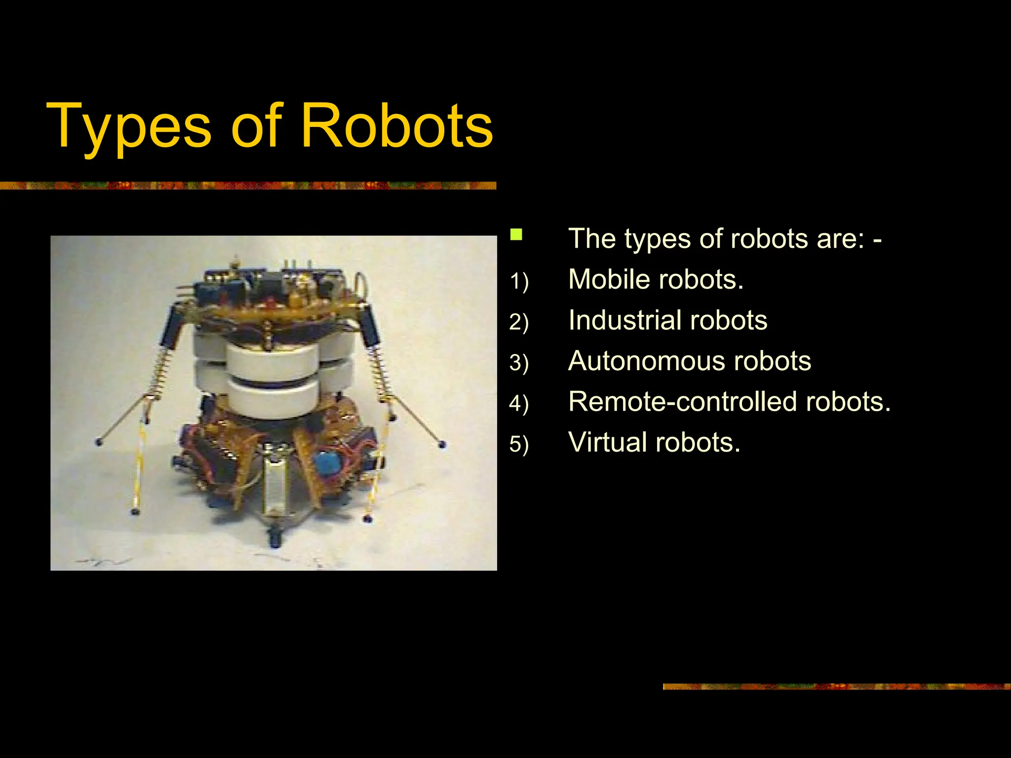Types of Robots
 The types of robots are: -
1) Mobile robots.
2) Industrial robots
3) Autonomous robots
4) Remote-controlled robots.
5) Virtual robots.
 