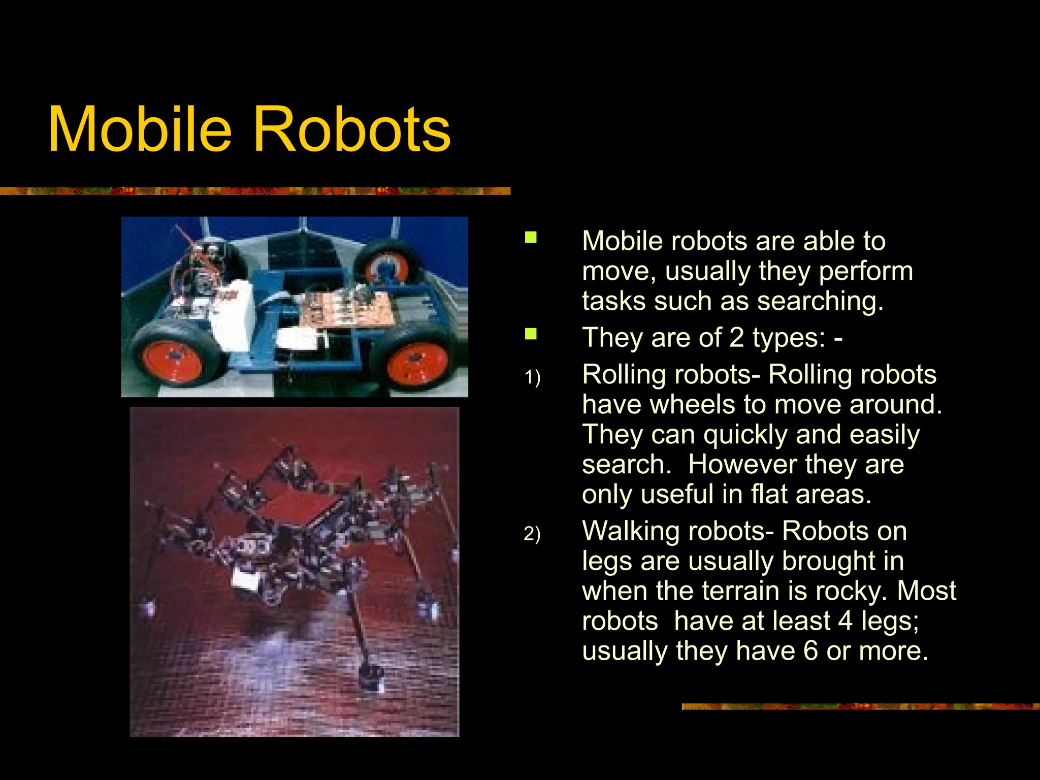 Mobile Robots
 Mobile robots are able to
move, usually they perform
tasks such as searching.
 They are of 2 types: -
1) Rolling robots- Rolling robots
have wheels to move around.
They can quickly and easily
search. However they are
only useful in flat areas.
2) Walking robots- Robots on
legs are usually brought in
when the terrain is rocky. Most
robots have at least 4 legs;
usually they have 6 or more.
 