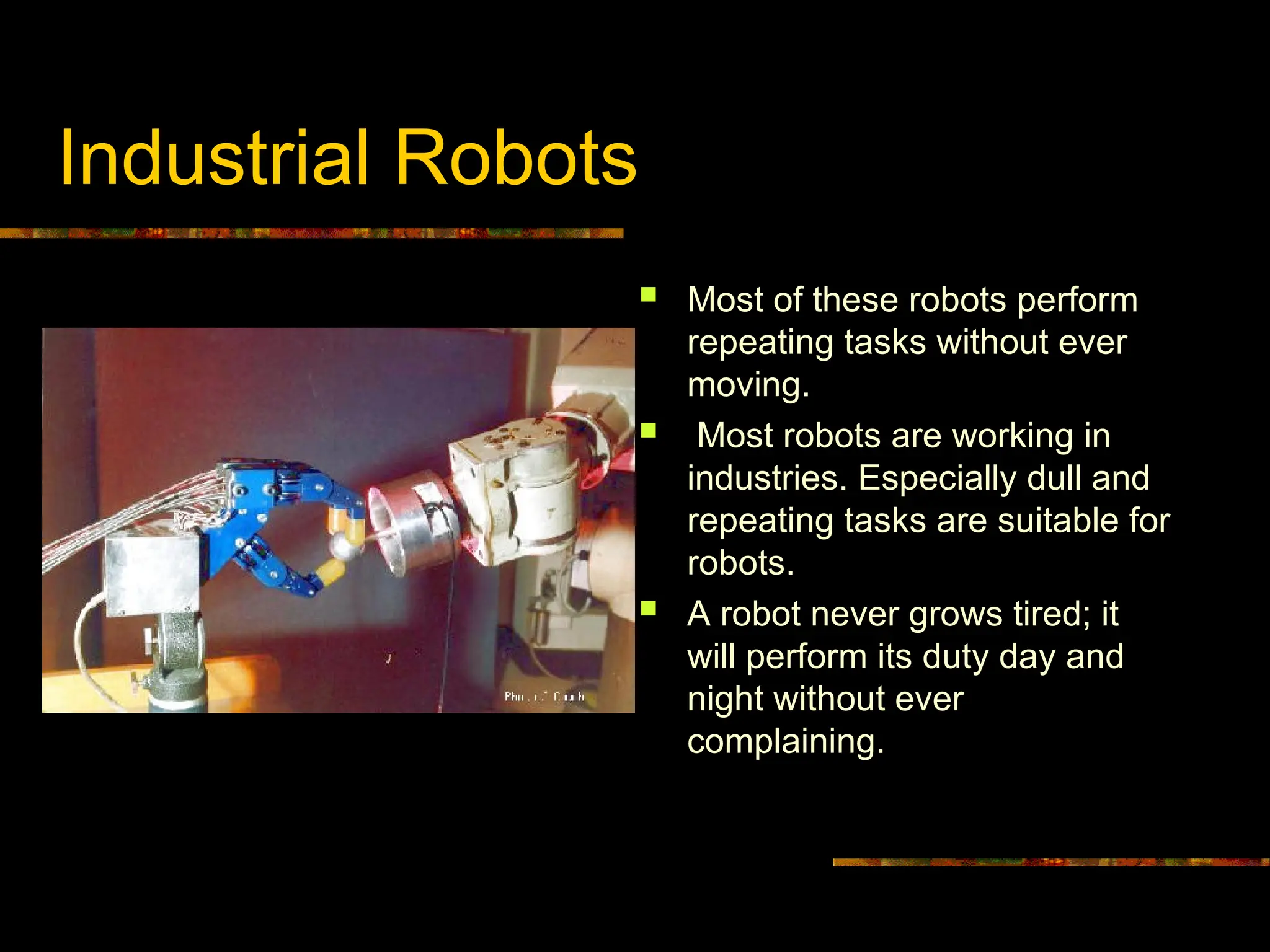 Industrial Robots
 Most of these robots perform
repeating tasks without ever
moving.
 Most robots are working in
industries. Especially dull and
repeating tasks are suitable for
robots.
 A robot never grows tired; it
will perform its duty day and
night without ever
complaining.
 