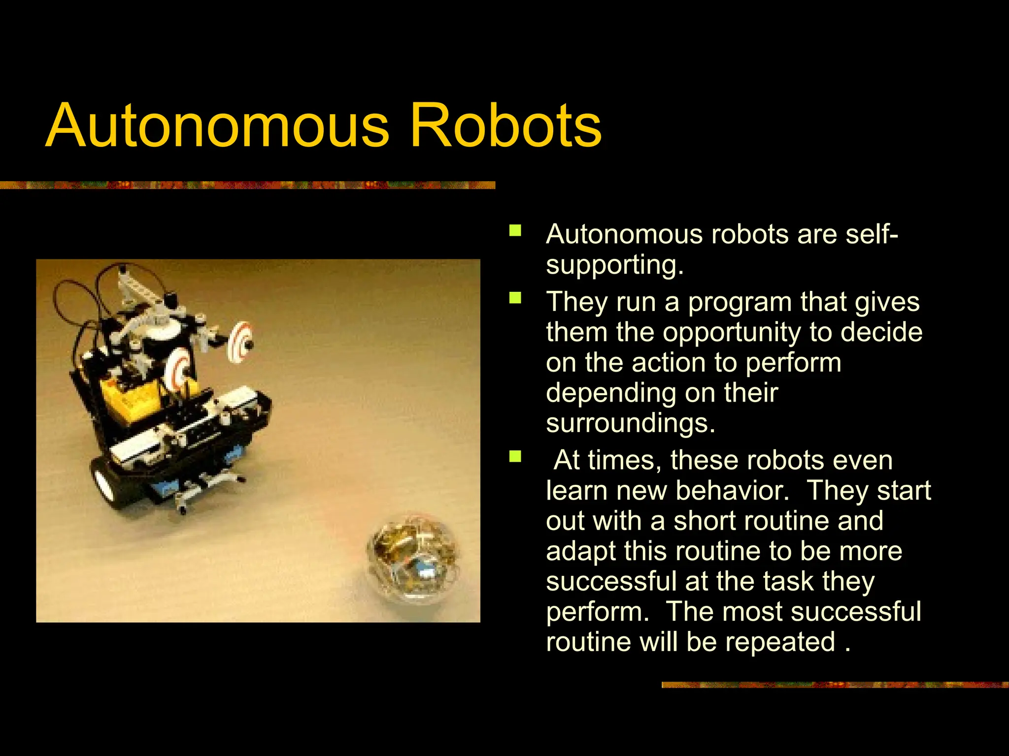Autonomous Robots
 Autonomous robots are self-
supporting.
 They run a program that gives
them the opportunity to decide
on the action to perform
depending on their
surroundings.
 At times, these robots even
learn new behavior. They start
out with a short routine and
adapt this routine to be more
successful at the task they
perform. The most successful
routine will be repeated .
 