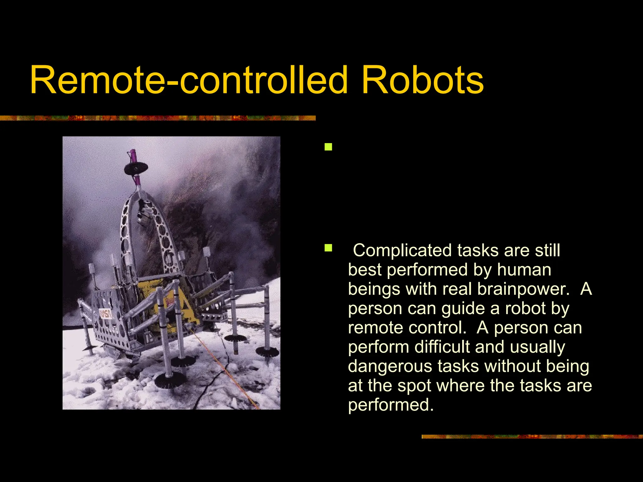 Remote-controlled Robots
 In case a robot needs to
perform more complicated yet
undetermined tasks an
autonomous robot is not the
right choice.
 Complicated tasks are still
best performed by human
beings with real brainpower. A
person can guide a robot by
remote control. A person can
perform difficult and usually
dangerous tasks without being
at the spot where the tasks are
performed.
Dante 2, a NASA robot designed to
explore volcanoes via remote control.
 