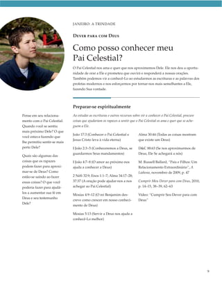 JANEIRO: A TRINDADE


                              DEVER PARA COM DEUS

                              Como posso conhecer meu
                              Pai Celestial?
                              O Pai Celestial nos ama e quer que nos aproximemos Dele. Ele nos deu a oportu-
                              nidade de orar a Ele e prometeu que ouvirá e responderá a nossas orações.
                              Também podemos vir a conhecê-Lo ao estudarmos as escrituras e as palavras dos
                              profetas modernos e nos esforçarmos por tornar-nos mais semelhantes a Ele,
                              fazendo Sua vontade.




                              Preparar-se espiritualmente
Pense em seu relaciona-       Ao estudar as escrituras e outros recursos sobre vir a conhecer o Pai Celestial, procure
mento com o Pai Celestial.    coisas que ajudariam os rapazes a sentir que o Pai Celestial os ama e quer que se ache-
Quando você se sentiu         guem a Ele.
mais próximo Dele? O que
                              João 17:3 (Conhecer o Pai Celestial e          Alma 30:44 (Todas as coisas mostram
você estava fazendo que
                              Jesus Cristo leva à vida eterna)               que existe um Deus)
lhe permitiu sentir-se mais
perto Dele?                   I João 2:3–5 (Conheceremos a Deus, se          D&C 88:63 (Se nos aproximarmos de
                              guardarmos Seus mandamentos)                   Deus, Ele Se achegará a nós)
Quais são algumas das
coisas que os rapazes         I João 4:7–8 (O amor ao próximo nos            M. Russell Ballard, “Pais e Filhos: Um
podem fazer para aproxi-      ajuda a conhecer a Deus)                       Relacionamento Extraordinário”, A
mar-se de Deus? Como                                                         Liahona, novembro de 2009, p. 47
estão-se saindo ao fazer      2 Néfi 32:9; Enos 1:1–7; Alma 34:17–28;
essas coisas? O que você      37:37 (A oração pode ajudar-nos a nos          Cumprir Meu Dever para com Deus, 2010,
poderia fazer para ajudá-     achegar ao Pai Celestial)                      p. 14–15, 38–39, 62–63
los a aumentar sua fé em
                              Mosias 4:9–12 (O rei Benjamim des-             Vídeo: “Cumprir Seu Dever para com
Deus e seu testemunho
                              creve como crescer em nosso conheci-           Deus”
Dele?
                              mento de Deus)

                              Mosias 5:13 (Servir a Deus nos ajuda a
                              conhecê-Lo melhor)




                                                                                                                         9
 