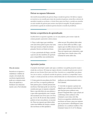 Deixar os rapazes liderarem
                                  Um membro da presidência do quórum dirige a reunião do quórum. Ele lidera os rapazes
                                  ao reunirem-se em conselho para tratar dos assuntos do quórum, ensina-lhes os deveres do
                                  sacerdócio (usando as escrituras e o livreto Dever para com Deus) e convida um consultor
                                  ou outro membro do quórum para ensinar uma lição do evangelho. Ele pode preparar-se
                                  preenchendo a agenda da reunião do quórum durante a reunião de presidência.




                                  Iniciar a experiência de aprendizado
                                  Escolha dentre as seguintes sugestões, ou crie suas próprias, para revisar a lição da
                                  semana passada e apresentar a desta semana:

                                  • Peça a cada rapaz que contribua              sobre ser pai. Ele poderia falar sobre
                                  com uma única palavra para criar uma           como se sente sobre seu filho, o que
                                  frase que resuma a lição da semana             espera que seu filho alcance na vida e
                                  passada. Escreva as frases na lousa.           como espera ajudá-lo a ter sucesso.
                                                                                 Peça aos rapazes que comparem o que
                                  • Com a permissão do bispo, convide
                                                                                 o pai disse com o modo como o Pai
                                  o pai de um dos membros do quórum
                                                                                 Celestial Se sente sobre eles.
                                  para compartilhar seus sentimentos




                                  Aprender juntos
     Dica de ensino               O propósito desta lição é ajudar cada rapaz a estabelecer um padrão pessoal de oração e
                                  estudo das escrituras. Dê tempo aos rapazes durante a reunião do quórum para escrever
     Incentivar os rapazes a
                                  planos em seus livretos Dever para com Deus. Incentive-os a compartilhar seus planos
     estabelecer o hábito da
                                  uns com os outros e, em futuras reuniões do quórum, convide-os a compartilhar como a
     oração e do estudo das
                                  oração e o estudo pessoal das escrituras estão fortalecendo seu relacionamento com Deus.
     escrituras regularmente
     pode ser a maneira mais      • Como parte de seus planos do Dever           melhorar seu relacionamento com o
     eficaz de ajudá-los a        para com Deus, os rapazes podem ter            Pai Celestial.
     fortalecer seu relaciona-    feito planos para o estudo pessoal das
                                                                                 • Convide os rapazes a pensar em
     mento com o Pai Celestial.   escrituras. Esta lição pode ser uma boa
                                                                                 alguém que conhecem muito bem. O
                                  ocasião para que os rapazes comparti-
                                                                                 que fizeram para conhecer essa
                                  lhem o que têm feito em seus planos e
                                                                                 pessoa? Pergunte-lhes o que acham ser
                                  o que estão aprendendo com o estudo
                                                                                 a diferença entre conhecer o Pai
                                  das escrituras (ver Dever para com Deus,
                                                                                 Celestial e ouvir falar sobre Ele.
                                  pp. 14–15, 38–39, 62–63). Eles também
                                                                                 Escreva as seguintes referências das
                                  podem revisar seus planos, se necessá-
                                                                                 escrituras na lousa e peça aos rapazes
                                  rio. Peça aos rapazes que falem sobre
                                                                                 que as procurem e identifiquem como
                                  como seus hábitos de oração e estudo
                                                                                 podemos vir a conhecer melhor o Pai
                                  das escrituras os têm ajudado a
                                                                                 Celestial: I João 2:3–5; 4:7–8; Mosias


10
 