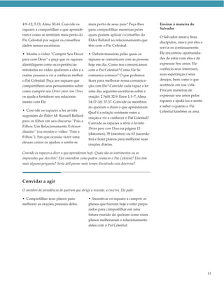 4:9–12; 5:13; Alma 30:44. Convide os         mais perto de seus pais? Peça-lhes         Ensinar à maneira do
rapazes a compartilhar o que aprende-        para compartilhar maneiras pelas           Salvador
ram e como se sentiram mais perto do         quais podem aplicar o conselho do
                                                                                        O Salvador amava Seus
Pai Celestial por seguir os conselhos        Élder Ballard ao relacionamento que
                                                                                        discípulos, orava por eles e
dados nessas escrituras.                     têm com o Pai Celestial.
                                                                                        servia-os continuamente.
• Mostre o vídeo “Cumprir Seu Dever          • Debata maneiras pelas quais os           Ele encontrou oportunida-
para com Deus” e peça que os rapazes         rapazes se comunicam com as pessoas        des de estar com eles e de
identifiquem como as experiências            hoje em dia. Como nos comunicamos          expressar Seu amor. Ele
retratadas no vídeo ajudaram a eles e a      com o Pai Celestial? Como Ele Se           conhecia seus interesses,
outras pessoas a vir a conhecer melhor       comunica conosco? O que podemos            suas esperanças e seus
o Pai Celestial. Peça aos rapazes que        fazer para melhorar nossa comunica-        desejos, bem como o que
compartilhem seus pensamentos sobre          ção com Ele? Convide cada rapaz a ler      acontecia em sua vida.
como cumprir seu Dever para com Deus         uma das seguintes escrituras sobre a       Procure maneiras de
os ajuda a fortalecer seu relaciona-         oração: 2 Néfi 32:9; Enos 1:1–7; Alma      expressar seu amor pelos
mento com Ele.                               34:17–28; 37:37. Convide os membros        rapazes e ajudá-los a sentir
                                             do quórum a dizer o que aprenderam.        e saber o quanto o Pai
• Convide os rapazes a ler as três                                                      Celestial também os ama.
                                             Qual é a relação existente entre a
sugestões do Élder M. Russell Ballard
                                             oração e vir a conhecer o Pai Celestial?
para os filhos em seu discurso “Pais e
                                             Convide os rapazes a abrir o livreto
Filhos: Um Relacionamento Extraor-
                                             Dever para com Deus na página 15
dinário” (ou mostre o vídeo “Pais e
                                             (diáconos), 39 (mestres) ou 63 (sacerdo-
Filhos”). Em que ocasião fazer uma
                                             tes) e fazer planos para melhorar suas
dessas coisas os ajudou a sentir-se
                                             orações diárias.

Convide os rapazes a dizer o que aprenderam hoje. Quais são os sentimentos ou as
impressões que eles têm? Eles entendem como podem conhecer o Pai Celestial? Eles têm
mais alguma pergunta? Seria útil passar mais tempo discutindo essa doutrina?




Convidar a agir
O membro da presidência do quórum que dirige a reunião, a encerra. Ele pode:

• Compartilhar seus planos para              • Incentivar os rapazes a cumprir os
melhorar as orações pessoais deles.          planos que fizeram hoje e estar prepa-
                                             rados para compartilhar em uma
                                             futura reunião do quórum como esses
                                             planos melhoraram o relacionamento
                                             deles com o Pai Celestial.




                                                                                                                       11
 