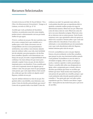 Recursos Selecionados


     Extraído do discurso do Élder M. Russell Ballard, “Pais e   conheceu sua mãe? Ao aprender mais sobre ele,
     Filhos: Um Relacionamento Extraordinário”, Ensign ou A      vocês podem descobrir que as experiências dele os
     Liahona, novembro de 2009, pp. 47–50                        ajudarão a entender melhor porque ele reage de
                                                                 determinada maneira. Observem seu pai. Observem
     Acredito que vocês, portadores do Sacerdócio
                                                                 como ele trata a mãe de vocês. Observem como ele
     Aarônico, ao praticarem essas três coisas simples,
                                                                 serve nos seus chamados na Igreja. Observem como
     podem tornar o relacionamento com seu pai ainda
                                                                 ele se relaciona com as outras pessoas. Vocês ficarão
     melhor do que agora.
                                                                 surpresos com o que aprenderão sobre ele apenas ao
     Primeiro, confiem em seu pai. Ele não é perfeito, mas       observá-lo e escutá-lo. Pensem sobre o que vocês não
     ele os ama e sempre fará o que considera ser o              sabem sobre ele e descubram. O seu amor, a sua
     melhor para vocês. Então conversem com ele.                 admiração e o seu entendimento por ele aumentarão
     Compartilhem com ele os seus pensamentos e                  com o que vocês descobrirem sobre ele. Rapazes,
     sentimentos, seus sonhos e seus temores. Quanto             tenham interesse pela vida do seu pai.
     mais ele conhecer sobre a sua vida, mais facilidade
                                                                 E terceiro, aconselhem-se com o seu pai. Sejamos
     terá de entender suas preocupações e de dar-lhes
                                                                 francos: ele provavelmente vai dar-lhes conselhos,
     bons conselhos. Quando vocês demonstram con-
                                                                 quer peçam ou não, mas funcionará melhor quando
     fiança em seu pai, ele sente a responsabilidade dessa
                                                                 vocês pedirem! Aconselhem-se com ele sobre as
     confiança e faz mais esforços do que nunca para
                                                                 atividades na Igreja, sobre as aulas, os amigos, a
     entender e ajudar. Como seu pai, ele tem direito à
                                                                 escola, o namoro, esportes e outros passatempos.
     inspiração para o seu benefício. O seu conselho para
                                                                 Peçam o conselho dele sobre suas designações na
     vocês será a expressão sincera de alguém que os
                                                                 Igreja, sobre a preparação para a missão, sobre as
     conhece e ama. Seu pai quer, mais do que qualquer
                                                                 decisões que tenham que tomar ou escolhas que
     outra pessoa, que vocês sejam felizes e bem-sucedi-
                                                                 tenham que fazer. Nada mostra mais respeito por
     dos, então por que não confiar em alguém assim?
                                                                 uma pessoa do que pedir seu conselho, porque o que
     Rapazes, confiem em seu pai.
                                                                 vocês realmente estão dizendo quando pedem um
     Segundo, tenham interesse na vida do seu pai. Per-          conselho é: “Sou grato pelo que você sabe e pelas
     guntem sobre o seu trabalho, seus interesses, suas          experiências que teve. Valorizo suas ideias e suges-
     metas. Como ele decidiu pela profissão que exerce?          tões”. Essas palavras são muito boas para o pai ouvir
     Como ele era quando tinha a sua idade? Como ele             de um filho.




12
 