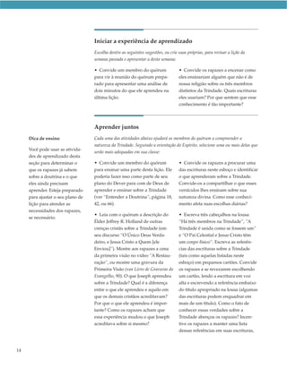 Iniciar a experiência de aprendizado
                                   Escolha dentre as seguintes sugestões, ou crie suas próprias, para revisar a lição da
                                   semana passada e apresentar a desta semana:

                                   • Convide um membro do quórum                  • Convide os rapazes a encenar como
                                   para vir à reunião do quórum prepa-            eles ensinariam alguém que não é de
                                   rado para apresentar uma análise de            nossa religião sobre os três membros
                                   dois minutos do que ele aprendeu na            distintos da Trindade. Quais escrituras
                                   última lição.                                  eles usariam? Por que sentem que esse
                                                                                  conhecimento é tão importante?




                                   Aprender juntos
     Dica de ensino                Cada uma das atividades abaixo ajudará os membros do quórum a compreender a
                                   natureza da Trindade. Seguindo a orientação do Espírito, selecione uma ou mais delas que
     Você pode usar as ativida-
                                   serão mais adequadas em sua classe:
     des de aprendizado desta
     seção para determinar o       • Convide um membro do quórum                  • Convide os rapazes a procurar uma
     que os rapazes já sabem       para ensinar uma parte desta lição. Ele        das escrituras neste esboço e identificar
     sobre a doutrina e o que      poderia fazer isso como parte de seu           o que aprenderam sobre a Trindade.
     eles ainda precisam           plano do Dever para com de Deus de             Convide-os a compartilhar o que esses
     aprender. Esteja preparado    aprender e ensinar sobre a Trindade            versículos lhes ensinam sobre sua
     para ajustar o seu plano de   (ver “Entender a Doutrina”, página 18,         natureza divina. Como esse conheci-
     lição para atender as         42, ou 66).                                    mento afeta suas escolhas diárias?
     necessidades dos rapazes,
                                   • Leia com o quórum a descrição do             • Escreva três cabeçalhos na lousa:
     se necessário.
                                   Élder Jeffrey R. Holland de outras             “Há três membros na Trindade”, “A
                                   crenças cristãs sobre a Trindade (em           Trindade é unida como se fossem um”
                                   seu discurso “O Único Deus Verda-              e “O Pai Celestial e Jesus Cristo têm
                                   deiro, e Jesus Cristo a Quem [ele              um corpo físico”. Escreva as referên-
                                   Enviou]”). Mostre aos rapazes a cena           cias das escrituras sobre a Trindade
                                   da primeira visão no vídeo “A Restau-          (tais como aquelas listadas neste
                                   ração”, ou mostre uma gravura da               esboço) em pequenos cartões. Convide
                                   Primeira Visão (ver Livro de Gravuras do       os rapazes a se revezarem escolhendo
                                   Evangelho, 90). O que Joseph aprendeu          um cartão, lendo a escritura em voz
                                   sobre a Trindade? Qual é a diferença           alta e escrevendo a referência embaixo
                                   entre o que ele aprendeu e aquilo em           do título apropriado na lousa (algumas
                                   que os demais cristãos acreditavam?            das escrituras podem enquadrar em
                                   Por que o que ele aprendeu é impor-            mais de um título). Como o fato de
                                   tante? Como os rapazes acham que               conhecer essas verdades sobre a
                                   essa experiência mudou o que Joseph            Trindade abençoa os rapazes? Incen-
                                   acreditava sobre si mesmo?                     tive os rapazes a manter uma lista
                                                                                  dessas referências em suas escrituras,



14
 