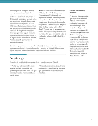 para que possam usar para ensinar            • Divida o discurso do Élder Holland      Ensinar à maneira do
outras pessoas sobre a Trindade.             “O Único Deus Verdadeiro, e Jesus         Salvador
                                             Cristo a Quem [Ele Enviou]” em
• Divida o quórum em três grupos e                                                     O Salvador fazia perguntas
                                             segmentos menores. Dê um segmento
designe cada grupo para aprender sobre                                                 que levavam as pessoas à
                                             para cada membro do quórum (ou
um membro da Trindade, ler sobre ele                                                   reflexão e ponderação
                                             para grupos, dependendo do tamanho
em Sempre Fiéis (ver páginas 52, 74, e                                                 profundas. Interessava-Se
                                             do quórum). Escreva na lousa “O que o
103) e a escolher uma ou duas escrituras                                               sinceramente por suas
                                             Élder Holland ensina sobre a Trin-
que se relacionem com esse membro da                                                   respostas e alegrava-Se
                                             dade?” Permita que os rapazes encon-
Trindade. Dê aos grupos tempo sufi-                                                    com suas expressões de fé.
                                             trem e, em seguida, compartilhem suas
ciente para preparar-se para ensinar o                                                 Ele deu-lhes oportunidades
                                             respostas. Por que é importante saber a
restante do quórum as características e                                                de fazer suas próprias
                                             verdadeira natureza da Trindade? (ver
os papéis de seus membros da Trindade.                                                 perguntas e Ele ouviu suas
                                             João 17:3).
Permita que cada grupo ensine o                                                        experiências. Que pergun-
restante do quórum.                                                                    tas você pode fazer que vão
                                                                                       ajudar os rapazes a ponde-
Convide os rapazes a dizer o que aprenderam hoje. Quais são os sentimentos ou as       rar profundamente sobre a
impressões que eles têm? Eles entendem melhor a natureza da Trindade? Eles têm mais    Trindade? Como você pode
alguma pergunta? Seria útil passar mais tempo discutindo essa doutrina?                demonstrar que está
                                                                                       interessado nas respostas
                                                                                       deles durante a aula?
Convidar a agir
O membro da presidência do quórum que dirige a reunião, a encerra. Ele pode:

• Prestar seu testemunho dos mem-            • Convidar os membros do quórum a
bros da Trindade e expressar sua             compartilhar com alguém as verdades
gratidão pelas verdades sobre Eles que       que aprenderam na reunião de quó-
foram restauradas por intermédio de          rum hoje.
Joseph Smith.




                                                                                                                     15
 
