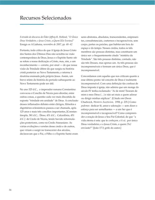 Recursos Selecionados


     Extraído do discurso do Élder Jeffrey R. Holland, “O Único   seres abstratos, absolutos, transcendentes, onipresen-
     Deus Verdadeiro, e Jesus Cristo, a Quem [Ele Enviou]”        tes, consubstanciais, coeternos e incognoscíveis, sem
     Ensign ou A Liahona, novembro de 2007, pp. 40–42             corpo, partes ou paixões, que habitavam fora do
                                                                  espaço e do tempo. Nesses credos, todos os três
     Portanto, toda crítica de que A Igreja de Jesus Cristo
                                                                  membros são pessoas distintas, mas constituem um
     dos Santos dos Últimos Dias não acredita na visão
                                                                  único ser: o frequentemente citado “mistério da
     contemporânea de Deus, Jesus e o Espírito Santo não
                                                                  Trindade”. São três pessoas distintas, contudo, não
     se refere a nossa dedicação a Cristo, mas, sim, a um
                                                                  são três Deuses, mas apenas um. As três pessoas são
     reconhecimento — correto, por sinal — de que nossa
                                                                  incompreensíveis e formam um único Deus, que é
     visão da Trindade difere da que surgiu na história
                                                                  incompreensível.
     cristã posterior ao Novo Testamento, e retorna à
     doutrina ensinada pelo próprio Jesus. Assim, um              Concordamos com aqueles que nos criticam quanto a
     breve relato da história do período subsequente ao           esse último ponto: tal conceito de Deus é realmente
     Novo Testamento pode ser útil.                               incompreensível. Com uma definição tão confusa de
                                                                  Deus imposta à igreja, não admira que um monge do
     No ano 325 d.C., o imperador romano Constantino
                                                                  século IV tenha exclamado: “Ai de mim! Tiraram de
     convocou o Concílio de Niceia para abordar, entre
                                                                  mim o meu Deus (…) e não sei mais a quem adorar
     outras coisas, a questão cada vez mais discutida da
                                                                  ou dirigir minhas súplicas”. [Citado em Owen
     suposta “trindade em unidade” de Deus. A conclusão
                                                                  Chadwick, Western Asceticism, 1958, p. 235.] Como
     desses inflamados debates entre clérigos, filósofos e
                                                                  podemos dedicar fé, amor e adoração — sem dizer o
     dignitários eclesiásticos passou a ser chamada, após
                                                                  esforço para ser semelhantes — a um Ser que é
     125 anos e mais três concílios importantes, [Constan-
                                                                  incompreensível e incognoscível? Como compreen-
     tinopla, 381 d.C.; Éfeso, 431 d.C.; Calcedônia, 451
                                                                  der a oração de Jesus a Seu Pai Celestial, de que “a
     d.C.] de Credo de Niceia, tendo havido reformula-
                                                                  vida eterna é esta: que te conheçam, a ti só, por único
     ções posteriores, como no Credo Atanasiano. As
                                                                  Deus verdadeiro, e a Jesus Cristo, a quem [Tu]
     várias evoluções e versões desse credo e de outros,
                                                                  enviaste?” [João 17:3; grifo do autor.]
     que viriam a surgir no transcorrer dos séculos,
     declaravam que o Pai, o Filho e o Espírito Santo eram




16
 