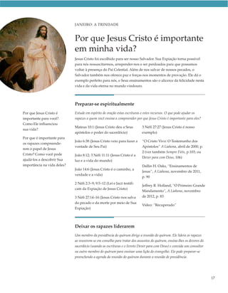 JANEIRO: A TRINDADE



                             Por que Jesus Cristo é importante
                             em minha vida?
                             Jesus Cristo foi escolhido para ser nosso Salvador. Sua Expiação torna possível
                             para nós ressuscitarmos, arrepender-nos e ser perdoados para que possamos
                             voltar à presença do Pai Celestial. Além de nos salvar de nossos pecados, o
                             Salvador também nos oferece paz e forças nos momentos de provação. Ele dá o
                             exemplo perfeito para nós, e Seus ensinamentos são o alicerce da felicidade nesta
                             vida e da vida eterna no mundo vindouro.




                             Preparar-se espiritualmente
Por que Jesus Cristo é       Estude em espírito de oração estas escrituras e estes recursos. O que pode ajudar os
importante para você?        rapazes a quem você ensina a compreender por que Jesus Cristo é importante para eles?
Como Ele influenciou
                             Mateus 10:1 (Jesus Cristo deu a Seus         3 Néfi 27:27 (Jesus Cristo é nosso
sua vida?
                             apóstolos o poder do sacerdócio)             exemplo)
Por que é importante para
                             João 6:38 (Jesus Cristo veio para fazer a    “O Cristo Vivo: O Testemunho dos
os rapazes compreende-
                             vontade de Seu Pai)                          Apóstolos” A Liahona, abril de 2000, p.
rem o papel de Jesus
                                                                          2 (ver também Sempre Fiéis, p.103; ou
Cristo? Como você pode       João 8:12; 3 Néfi 11:11 (Jesus Cristo é a
                                                                          Dever para com Deus, 106)
ajudá-los a descobrir Sua    luz e a vida do mundo)
importância na vida deles?                                                Dallin H. Oaks, “Ensinamentos de
                             João 14:6 (Jesus Cristo é o caminho, a
                                                                          Jesus”, A Liahona, novembro de 2011,
                             verdade e a vida)
                                                                          p. 90
                             2 Néfi 2:3–9; 9:5–12 (Leí e Jacó testifi-
                                                                          Jeffrey R. Holland, “O Primeiro Grande
                             cam da Expiação de Jesus Cristo)
                                                                          Mandamento”, A Liahona, novembro
                             3 Néfi 27:14–16 (Jesus Cristo nos salva      de 2012, p. 83
                             do pecado e da morte por meio de Sua
                                                                          Vídeo: “Recuperado”
                             Expiação)




                             Deixar os rapazes liderarem
                             Um membro da presidência do quórum dirige a reunião do quórum. Ele lidera os rapazes
                             ao reunirem-se em conselho para tratar dos assuntos do quórum, ensina-lhes os deveres do
                             sacerdócio (usando as escrituras e o livreto Dever para com Deus) e convida um consultor
                             ou outro membro do quórum para ensinar uma lição do evangelho. Ele pode preparar-se
                             preenchendo a agenda da reunião do quórum durante a reunião de presidência.




                                                                                                                        17
 