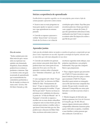 Iniciar a experiência de aprendizado
                                  Escolha dentre as seguintes sugestões, ou crie suas próprias, para revisar a lição da
                                  semana passada e apresentar a desta semana:

                                  • Escreva uma ou mais perguntas na             correlações após o título. Peça-lhes para
                                  lousa para ajudar os rapazes a exami-          encontrar palavras e frases que descre-
                                  nar o que aprenderam na semana                 vam o papel e a missão de Cristo. O
                                  passada.                                       que eles aprenderam sobre Jesus Cristo,
                                                                                 analisando essa lista? Como os rapazes
                                  • Convide os rapazes a procurar o
                                                                                 se sentem sobre Ele depois de avaliar o
                                  verbete “Jesus Cristo” no Guia para
                                                                                 que Ele fez por nós?
                                  Estudo das Escrituras e ver a lista de




                                  Aprender juntos
     Dica de ensino               Cada uma das atividades abaixo vai ajudar os membros do quórum a compreender por que
                                  Jesus Cristo é importante em sua vida. Seguindo a orientação do Espírito, selecione uma
     “Tenha cuidado para não
                                  ou mais delas que serão mais adequadas em sua classe:
     falar mais do que o neces-
     sário ou expressar sua       • Convide um membro do quórum                  escrituras sugeridas neste esboço), suas
     opinião com demasiada        para ensinar uma parte desta lição. Ele        próprias experiências e seu próprio
     frequência. Essas atitudes   poderia fazer isso como parte de seu           testemunho. Peça que eles comparti-
     podem levar os alunos a      plano do Dever para com Deus de                lhem o que prepararam.
     perderem o interesse. Veja   aprender e ensinar sobre a Expiação
                                                                                 • Peça a alguns rapazes que procurem
     a si mesmo como um guia      (ver “Entender a Doutrina”, pp. 18, 42
                                                                                 em 2 Néfi 2:3–9 para encontrar o que
     na jornada do aprendizado    ou 66).
                                                                                 Jesus Cristo fez por nós e peça a outros
     que ocasionalmente faz
                                  • Leia o parágrafo sob o título “O que         que examinem 2 Néfi 9:6–10 para
     comentários pertinentes a
                                  Ele fez por Nós” no discurso do Élder          descobrir quais seriam as consequên-
     fim de manter os alunos no
                                  Dallin H. Oaks “Ensinamentos de                cias se Ele não houvesse cumprido Sua
     rumo certo” (Ensino, Não
                                  Jesus”. O que os rapazes diriam em             missão. De que modo o mundo seria
     Há Maior Chamado, p. 64).
                                  resposta à pergunta da mulher “O que           diferente? Compartilhe seu amor pelo
                                  Ele fez por mim?” Escreva na lousa os          Salvador e convide os jovens a fazer o
                                  próximos nove subtítulos do discurso           mesmo.
                                  (a partir de “A Vida do Mundo” até “A
                                                                                 • Mostre imagens do Salvador aju-
                                  Expiação”). Convide os rapazes a
                                                                                 dando as pessoas (ver Livro de Gravuras
                                  escolher um ou mais destes cabeçalhos
                                                                                 do Evangelho, pp. 36–60). Dê aos
                                  e preparar uma ou duas frases que eles
                                                                                 rapazes alguns minutos para refletir e
                                  usariam para ensinar a mulher sobre o
                                                                                 compartilhar diferentes maneiras pelas
                                  que Jesus Cristo tem feito por ela. Eles
                                                                                 quais o Salvador os ajudou, e também
                                  podem usar o discurso do Élder Oaks
                                                                                 a suas famílias e outras pessoas que
                                  falar, escrituras relevantes (como as
                                                                                 eles conhecem. Convide-os a




18
 