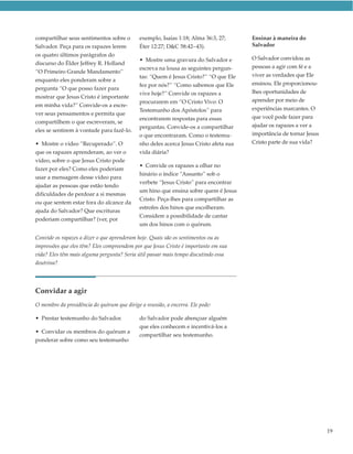 compartilhar seus sentimentos sobre o        exemplo, Isaías 1:18; Alma 36:3, 27;      Ensinar à maneira do
Salvador. Peça para os rapazes lerem         Éter 12:27; D&C 58:42–43).                Salvador
os quatro últimos parágrafos do
                                             • Mostre uma gravura do Salvador e        O Salvador convidou as
discurso do Élder Jeffrey R. Holland
                                             escreva na lousa as seguintes pergun-     pessoas a agir com fé e a
“O Primeiro Grande Mandamento”
                                             tas: “Quem é Jesus Cristo?” “O que Ele    viver as verdades que Ele
enquanto eles ponderam sobre a
                                             fez por nós?” “Como sabemos que Ele       ensinou. Ele proporcionou-
pergunta “O que posso fazer para
                                             vive hoje?” Convide os rapazes a          lhes oportunidades de
mostrar que Jesus Cristo é importante
                                             procurarem em “O Cristo Vivo: O           aprender por meio de
em minha vida?” Convide-os a escre-
                                             Testemunho dos Apóstolos” para            experiências marcantes. O
ver seus pensamentos e permita que
                                             encontrarem respostas para essas          que você pode fazer para
compartilhem o que escreveram, se
                                             perguntas. Convide-os a compartilhar      ajudar os rapazes a ver a
eles se sentirem à vontade para fazê-lo.
                                             o que encontraram. Como o testemu-        importância de tornar Jesus
• Mostre o vídeo “Recuperado”. O             nho deles acerca Jesus Cristo afeta sua   Cristo parte de sua vida?
que os rapazes aprenderam, ao ver o          vida diária?
vídeo, sobre o que Jesus Cristo pode
                                             • Convide os rapazes a olhar no
fazer por eles? Como eles poderiam
                                             hinário o índice “Assunto” sob o
usar a mensagem desse vídeo para
                                             verbete “Jesus Cristo” para encontrar
ajudar as pessoas que estão tendo
                                             um hino que ensina sobre quem é Jesus
dificuldades de perdoar a si mesmas
                                             Cristo. Peça-lhes para compartilhar as
ou que sentem estar fora do alcance da
                                             estrofes dos hinos que escolheram.
ajuda do Salvador? Que escrituras
                                             Considere a possibilidade de cantar
poderiam compartilhar? (ver, por
                                             um dos hinos com o quórum.

Convide os rapazes a dizer o que aprenderam hoje. Quais são os sentimentos ou as
impressões que eles têm? Eles compreendem por que Jesus Cristo é importante em sua
vida? Eles têm mais alguma pergunta? Seria útil passar mais tempo discutindo essa
doutrina?




Convidar a agir
O membro da presidência do quórum que dirige a reunião, a encerra. Ele pode:

• Prestar testemunho do Salvador.            do Salvador pode abençoar alguém
                                             que eles conhecem e incentivá-los a
• Convidar os membros do quórum a
                                             compartilhar seu testemunho.
ponderar sobre como seu testemunho




                                                                                                                     19
 