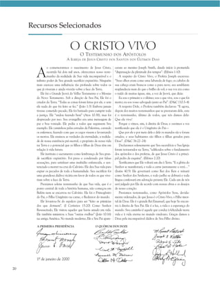 Recursos Selecionados

                                  O CRISTO VIVO
                                           O T ESTEMUNHO                DOS A PÓSTOLOS
                                A I GREJA   DE J ESUS   C RISTO    DOS   S ANTOS DOS Ú LTIMOS D IAS



       A
                o comemorarmos o nascimento de Jesus Cristo,            ceram ao menino Joseph Smith, dando início à prometida
                ocorrido há dois mil anos, oferecemos nosso teste-      “dispensação da plenitude dos tempos”. (Efésios 1:10)
                munho da realidade de Sua vida incomparável e o             A respeito do Cristo Vivo, o Profeta Joseph escreveu:
       infinito poder de Seu grande sacrifício expiatório. Ninguém      “Seus olhos eram como uma labareda de fogo; os cabelos de
       mais exerceu uma influência tão profunda sobre todos os          sua cabeça eram brancos como a pura neve; seu semblante
       que já viveram e ainda viverão sobre a face da Terra.            resplandecia mais do que o brilho do sol; e sua voz era como
           Ele foi o Grande Jeová do Velho Testamento e o Messias       o ruído de muitas águas, sim, a voz de Jeová, que dizia:
       do Novo Testamento. Sob a direção de Seu Pai, Ele foi o              Eu sou o primeiro e o último; sou o que vive, sou o que foi
       criador da Terra. “Todas as coisas foram feitas por ele, e sem   morto; eu sou vosso advogado junto ao Pai”. (D&C 110:3–4)
       ele nada do que foi feito se fez.” (João 1:3) Embora jamais          A respeito Dele, o Profeta também declarou: “E agora,
       tivesse cometido pecado, Ele foi batizado para cumprir toda      depois dos muitos testemunhos que se prestaram dele, este
       a justiça. Ele “andou fazendo bem” (Atos 10:38), mas foi         é o testemunho, último de todos, que nós damos dele:
       desprezado por isso. Seu evangelho era uma mensagem de           Que ele vive!
       paz e boa vontade. Ele pediu a todos que seguissem Seu               Porque o vimos, sim, à direita de Deus; e ouvimos a voz
       exemplo. Ele caminhou pelas estradas da Palestina, curando       testificando que ele é o Unigênito do Pai—
       os enfermos, fazendo com que os cegos vissem e levantando            Que por ele e por meio dele e dele os mundos são e foram
       os mortos. Ele ensinou as verdades da eternidade, a realida-     criados; e seus habitantes são filhos e filhas gerados para
       de de nossa existência pré-mortal, o propósito de nossa vida     Deus”. (D&C 76:22–24)
       na Terra e o potencial que os filhos e filhas de Deus têm em         Declaramos solenemente que Seu sacerdócio e Sua Igreja
       relação à vida futura.                                           foram restaurados na Terra, “edificados sobre o fundamento
           Ele instituiu o sacramento como lembrança de Seu gran-       dos apóstolos e dos profetas, de que Jesus Cristo é a princi-
       de sacrifício expiatório. Foi preso e condenado por falsas       pal pedra da esquina”. (Efésios 2:20)
       acusações, para satisfazer uma multidão enfurecida, e sen-           Testificamos que Ele voltará um dia à Terra. “E a glória do
       tenciado a morrer na cruz do Calvário. Ele deu Sua vida para     Senhor se manifestará, e toda a carne juntamente a verá…”
       expiar os pecados de toda a humanidade. Seu sacrifício foi       (Isaías 40:5) Ele governará como Rei dos Reis e reinará
       uma grandiosa dádiva vicária em favor de todos os que vive-      como Senhor dos Senhores, e todo joelho se dobrará e toda
       riam sobre a face da Terra.                                      língua confessará em adoração perante Ele. Cada um de nós
           Prestamos solene testemunho de que Sua vida, que é o         será julgado por Ele de acordo com nossas obras e os desejos
       ponto central de toda a história humana, não começou em          de nosso coração.
       Belém nem se encerrou no Calvário. Ele foi o Primogênito             Prestamos testemunho, como Apóstolos Seus, devida-
       do Pai, o Filho Unigênito na carne, o Redentor do mundo.         mente ordenados, de que Jesus é o Cristo Vivo, o Filho imor-
           Ele levantou-Se do sepulcro para ser “feito as primícias     tal de Deus. Ele é o grande Rei Emanuel, que hoje Se encon-
       dos que dormem”. (I Coríntios 15:20) Como Senhor                 tra à direita de Seu Pai. Ele é a luz, a vida e a esperança do
       Ressuscitado, Ele visitou aqueles que havia amado em vida.       mundo. Seu caminho é aquele que conduz à felicidade nesta
       Ele também ministrou a Suas “outras ovelhas” (João 10:16)        vida e à vida eterna no mundo vindouro. Graças damos a
       na antiga América. No mundo moderno, Ele e Seu Pai apare-        Deus pela incomparável dádiva de Seu Filho divino.

       A PRIMEIRA PRESIDÊNCIA                           O QUÓRUM DOS DOZE




       1º de janeiro de 2000

20
 