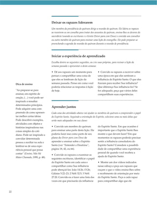 Deixar os rapazes liderarem
                                    Um membro da presidência do quórum dirige a reunião do quórum. Ele lidera os rapazes
                                    ao reunirem-se em conselho para tratar dos assuntos do quórum, ensina-lhes os deveres do
                                    sacerdócio (usando as escrituras e o livreto Dever para com Deus) e convida um consultor
                                    ou outro membro do quórum para ensinar uma lição do evangelho. Ele pode preparar-se
                                    preenchendo a agenda da reunião do quórum durante a reunião de presidência.




                                    Iniciar a experiência de aprendizado
                                    Escolha dentre as seguintes sugestões, ou crie suas próprias, para revisar a lição da
                                    semana passada e apresentar a desta semana:

                                    • Dê aos rapazes um momento para               • Convide os rapazes a escrever sobre
                                    pensar e compartilhar uma coisa de             uma época em que eles sentiram a
                                    que eles se lembram da lição da                influência do Espírito Santo. O que eles
     Dica de ensino                 semana passada. Pense em como você             fizeram para receber Sua influência?
                                    poderia relacionar as respostas à lição        Que diferença Sua influência fez? Se
     “Ao preparar-se para           de hoje.                                       for adequado, peça que vários deles
     ensinar, em espírito de                                                       compartilhem suas experiências.
     oração, (…) você pode ser
     inspirado a ressaltar
     determinados princípios.
                                    Aprender juntos
     Pode adquirir uma com-
     preensão de como apresen-      Cada uma das atividades abaixo vai ajudar os membros do quórum a compreender o papel
     tar melhor certas ideias       do Espírito Santo. Seguindo a orientação do Espírito, selecione uma ou mais delas que
     Pode descobrir exemplos,       serão mais adequadas em sua classe:
     atividades com objetos e
     histórias inspiradoras nas     • Convide um membro do quórum                  do Espírito Santo. Em que ocasiões é
     coisas simples do coti-        para ensinar uma parte desta lição. Ele        importante que o Espírito Santo lhes
     diano. Pode ser inspirado a    poderia fazer isso como parte de seu           mostre o que devem fazer? Em que
     convidar determinada           plano do Dever para com Deus de                momentos os rapazes poderão precisar
     pessoa a auxiliar na aula e    aprender e ensinar sobre o Espírito            sentir a influência consoladora do
     lembrar-se de uma expe-        Santo (ver “Entender a Doutrina”,              Espírito Santo? Considere a possibili-
     riência pessoal que possa      página 18, 42, ou 66).                         dade de compartilhar uma experiência
     contar” (Ensino, Não Há                                                       pessoal de quando você recebeu a
                                    • Convide os rapazes a examinar as
     Maior Chamado, 1999, p. 48).                                                  ajuda do Espírito Santo.
                                    seguintes escrituras, identificar o papel
                                    do Espírito Santo em cada uma e                • Mostre um dos vídeos indicados
                                    compartilhar como Sua influência               nesse esboço e peça aos rapazes que
                                    pode abençoá-los: João 14:26; 15:26;           ouçam o que o vídeo ensina-lhes sobre
                                    Gálatas 5:22–23; 2 Néfi 32:5; 3 Néfi           o recebimento de orientação por meio
                                    27:20. Convide-os a fazer uma lista das        do Espírito Santo. Peça a cada rapaz
                                    vezes em que precisarão da influência          para compartilhar algo que ele



22
 