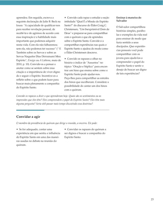 aprendeu. Em seguida, escreva a              • Convide cada rapaz a estudar a seção    Ensinar à maneira do
seguinte declaração de Julie B. Beck na      intitulada “Qual É a Missão do Espírito   Salvador
lousa: “A capacidade de qualificar-nos       Santo?” do discurso do Élder Craig C.
                                                                                       O Salvador compartilhou
para receber revelação pessoal, de           Christensen, “Um Inexprimível Dom de
                                                                                       histórias simples, parábo-
recebê-la e de agirmos de acordo com         Deus” e preparar-se para compartilhar
                                                                                       las e exemplos da vida real
essa inspiração é a habilidade mais          com o quórum o que ele aprendeu
                                                                                       para ensinar de modo que
importante que podemos adquirir              sobre o Espírito Santo. Convide-o a
                                                                                       fazia sentido a seus
nesta vida. Com ela não falharemos;          compartilhar experiências nas quais o
                                                                                       discípulos. Que experiên-
sem ela, não podemos ter sucesso” (“ E       Espírito Santo o ajudou do modo como
                                                                                       cias pessoais você pode
Também sobre os Servos e sobre as            o Élder Christensen descreve.
                                                                                       compartilhar com os
Servas Naqueles Dias Derramarei Meu
                                             • Convide os rapazes a olhar no           jovens para ajudá-los a
Espírito”, Ensign ou A Liahona, maio de
                                             hinário o índice de “Assuntos” no         compreender o papel do
2010, p. 10). Convide-os a pensar e
                                             tópico “Oração e Súplica” para encon-     Espírito Santo e sentir o
anotar como se sentem sobre essa
                                             trar um hino que ensina sobre como o      desejo de buscar ser digno
citação e a importância de viver digno
                                             Espírito Santo pode ajudar-nos.           de tais experiências?
de e seguir o Espírito. Incentive-os a
                                             Peça-lhes para compartilhar as estrofes
refletir sobre o que podem fazer para
                                             dos hinos que escolheram. Considere a
buscar mais plenamente a companhia
                                             possibilidade de cantar um dos hinos
do Espírito Santo.
                                             com o quórum.

Convide os rapazes a dizer o que aprenderam hoje. Quais são os sentimentos ou as
impressões que eles têm? Eles compreendem o papel do Espírito Santo? Eles têm mais
alguma pergunta? Seria útil passar mais tempo discutindo essa doutrina?




Convidar a agir
O membro da presidência do quórum que dirige a reunião, a encerra. Ele pode:

• Se for adequado, contar uma                • Convidar os rapazes do quórum a
experiência em que sentiu a influência       ser dignos e buscar a companhia do
do Espírito Santo em uma das manei-          Espírito Santo.
ras usadas no debate na reunião do
quórum.




                                                                                                                     23
 